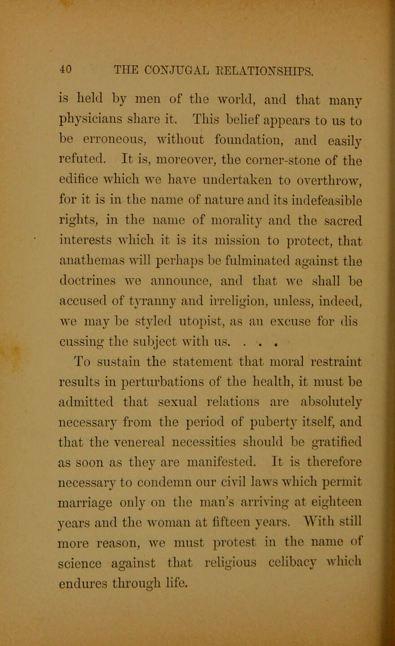 is held by men of the world, and that many physicians share it. This belief appears to us to be erroneous, without foundation, and easily refuted. It is, moreover, the corner-stone of the edifice which we have undertaken to overthrow, for it is in the name of nature and its indefeasible rights, in the name of morality and the sacred interests which it is its mission to protect, that anathemas will perhaps be fulminated against the doctrines we announce, and that we shall be accused of tyranny and irreligion, unless, indeed, we may be styled utopist, as an excuse for dis cussing the subject with us. . . . To sustain the statement that moral restraint results in perturbations of the health, it must be admitted that sexual relations are absolutely necessary from the period of puberty itself, and that the venereal necessities should be gratified as soon as they are manifested. It is therefore necessary to condemn our civil laws which permit marriage only on the man’s arriving at eighteen years and the woman at fifteen years. With still more reason, we must protest in the name of science against that religious celibacy which endures through life.