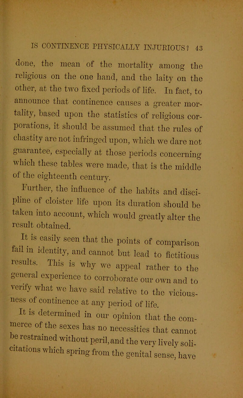 done, the mean of the mortality among the religious on the one hand, and the laity on the other, at the two fixed periods of life. In fact, to announce that continence causes a greater mor- tality, based upon the statistics of religious cor- porations, it should be assumed that the rules of chastity are not infringed upon, which we dare not guaiantee, especially at those periods concerning which these tables were made, that is the middle of the eighteenth century. Further, the influence of the habits and disci- pline of cloister life upon its duration should be taken into account, which would greatly alter the result obtained. It is easily seen that the points of comparison foil in identity, and cannot but lead to fictitious results. This is why we appeal rather to the general experience to corroborate our own and to verify what we have said relative to the vicious- ness of continence at any period of life. It is determined in our opinion that the com- merce of the sexes has no necessities that cannot >e restrained without peril, and the very lively soli- citations which spring from the genital sense, have