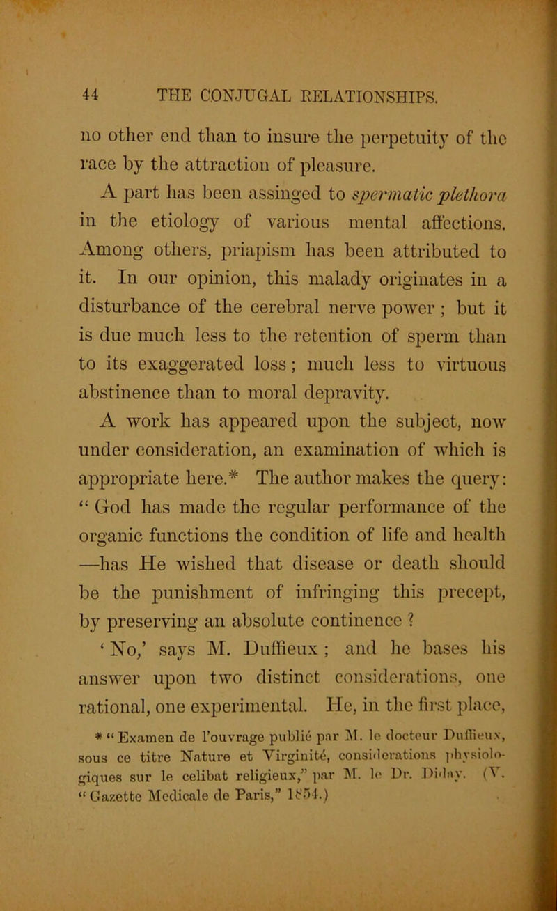 no other end than to insure the perpetuity of the race by the attraction of pleasure. A part has been assinged to spermatic plethora in the etiology of various mental affections. Among others, priapism has been attributed to it. In our opinion, this malady originates in a disturbance of the cerebral nerve power ; but it is due much less to the retention of sperm than to its exaggerated loss; much less to virtuous abstinence than to moral depravity. A work lias appeared upon the subject, now under consideration, an examination of which is appropriate here.* The author makes the query: “ God has made the regular performance of the organic functions the condition of life and health —has He wished that disease or death should be the punishment of infringing this precept, by preserving an absolute continence ? ‘ No,’ says M. Duffieux ; and he bases his answer upon two distinct considerations, one rational, one experimental. He, in the first place, * “Examen de l’ouvrage public par M. le docteur Duffieux, sous ce titre Nature et Virginity considerations physiolo- giques sur le celibat religieux,” par M. le Dr. Diday. (V. “Gazette Medicale de Paris,” li?54.)