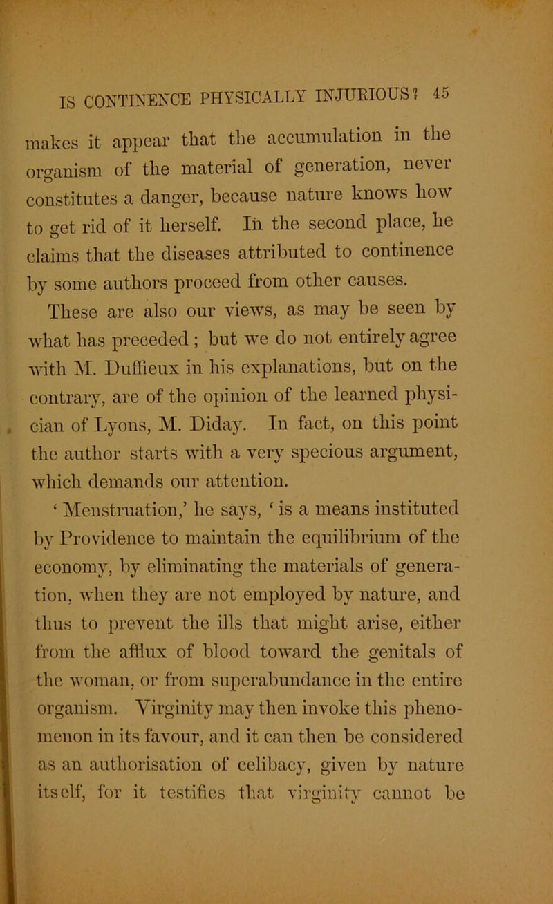 makes it appear that the accumulation in the organism of the material of generation, never constitutes a clanger, because nature knows how to get rid of it herself. In the second place, he claims that the diseases attributed to continence by some authors proceed from other causes. These are also our views, as may be seen by what has preceded; but we do not entirely agree with M. Duffieux in his explanations, but on the contrary, are of the opinion of the learned physi- cian of Lyons, M. Diday. In fact, on this point the author starts with a very specious argument, which demands our attention. ‘ Menstruation,’ he says, ‘ is a means instituted by Providence to maintain the equilibrium of the economy, by eliminating the materials of genera- tion, when they are not employed by nature, and thus to prevent the ills that might arise, either from the afiiux of blood toward the genitals of the woman, or from superabundance in the entire organism. Virginity may then invoke this pheno- menon in its favour, and it can then be considered as an authorisation of celibacy, given by nature itself, for it testifies that virginity cannot be