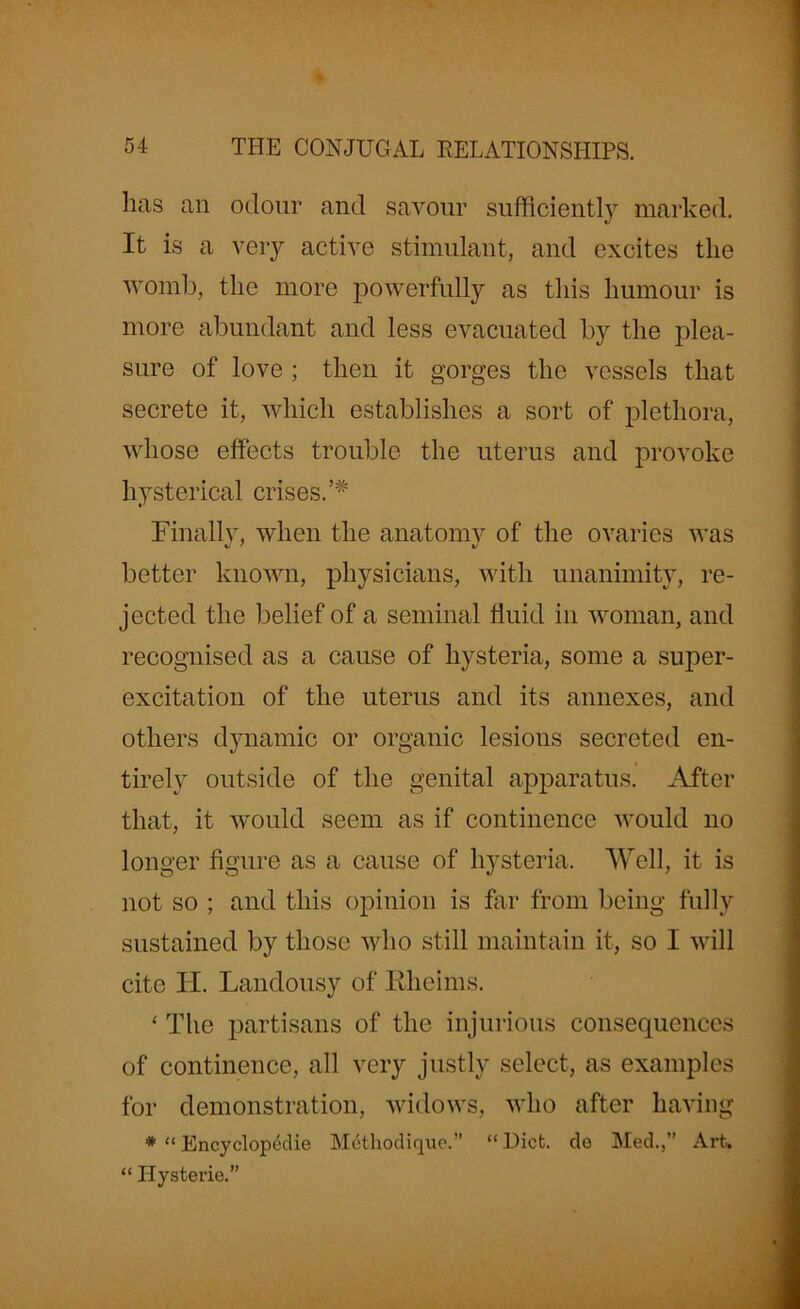 has an odour and savour sufficiently marked. It is a very active stimulant, and excites the womb, the more powerfully as this humour is more abundant and less evacuated by the plea- sure of love ; then it gorges the vessels that secrete it, which establishes a sort of plethora, whose effects trouble the uterus and provoke hysterical crises. Finally, when the anatomy of the ovaries was better known, physicians, with unanimity, re- jected the belief of a seminal fluid in woman, and recognised as a cause of hysteria, some a super- excitation of the uterus and its annexes, and others dynamic or organic lesions secreted en- tirely outside of the genital apparatus. After that, it would seem as if continence would no longer figure as a cause of hysteria. Well, it is not so ; and this opinion is far from being fully sustained by those who still maintain it, so I will cite II. Landousy of Iiheims. ‘ The partisans of the injurious consequences of continence, all very justly select, as examples for demonstration, widows, who after having * “ Encyclopedie Metkodique.” “ Diet, de Med.,” Art. “ Hysterie.”