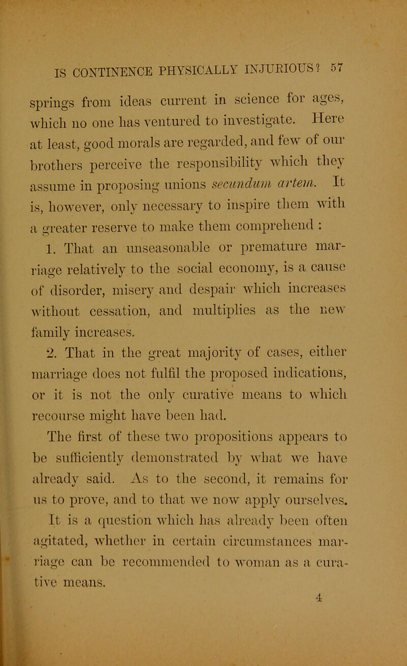 \ IS CONTINENCE PHYSICALLY INJURIOUS 1 57 springs from ideas current in science for ages, which no one lias ventured to investigate. Here at least, good morals are regarded, and few of our brothers perceive the responsibility which they assume in proposing unions secundum artem. It is, however, only necessary to inspire them with a greater reserve to make them comprehend : 1. That an unseasonable or premature mar- riage relatively to the social economy, is a cause of disorder, misery and despair which increases without cessation, and multiplies as the new family increases. 2. That in the great majority of cases, either marriage does not fulfil the proposed indications, or it is not the only curative means to which recourse might have been had. The first of these two propositions appears to be sufficiently demonstrated by what we have already said. As to the second, it remains for us to prove, and to that we now apply ourselves. It is a question which has already been often agitated, whether in certain circumstances mar- riage can be recommended to woman as a cura- tive means. 4