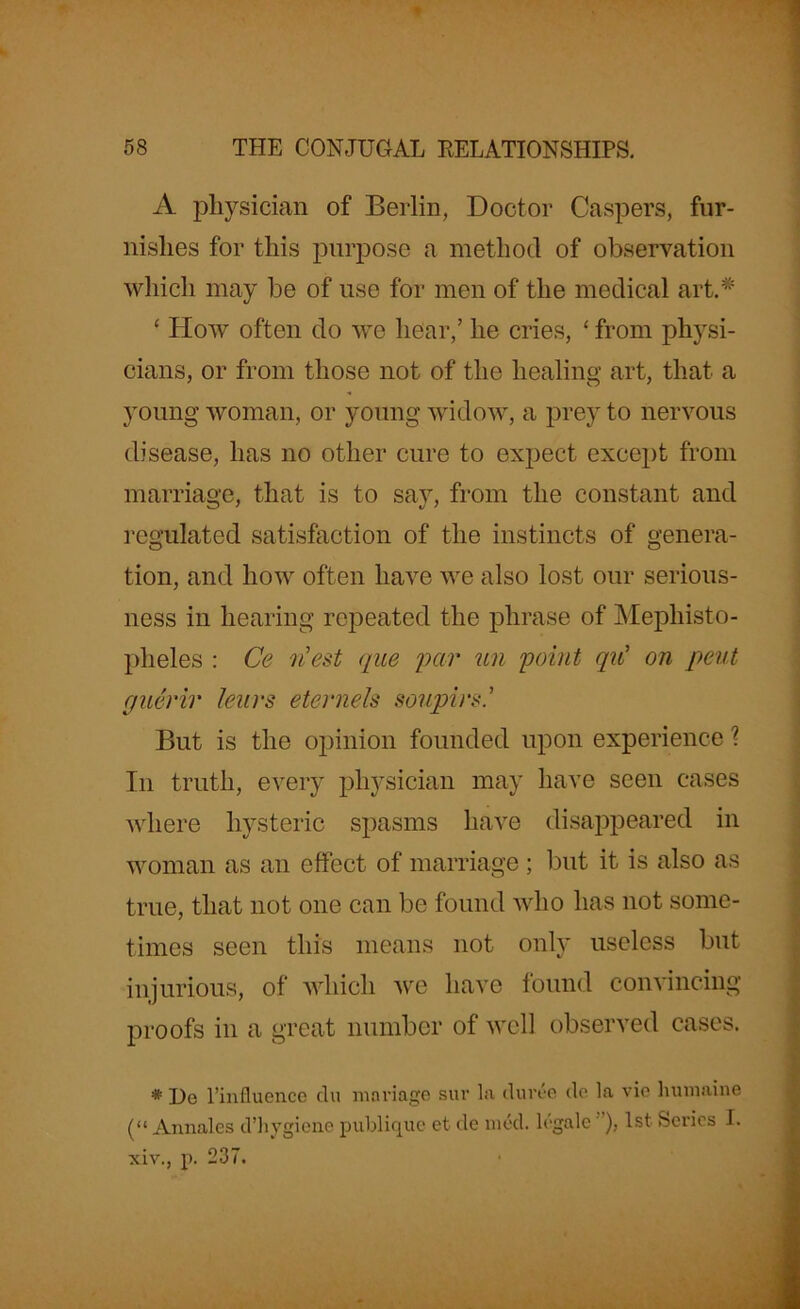 A physician of Berlin, Doctor Caspers, fur- nishes for this purpose a method of observation which may be of use for men of the medical art.# ‘ How often do we hear,’ he cries, ‘ from physi- cians, or from those not of the healing art, that a young woman, or young widow, a prey to nervous disease, has no other cure to expect except from marriage, that is to say, from the constant and regulated satisfaction of the instincts of genera- tion, and how often have we also lost our serious- ness in hearing repeated the phrase of Mephisto- plieles : Ce riest que par un point qu' on pent guerir lenrs eternels soupin' But is the opinion founded upon experience ? In truth, every physician may have seen cases where hysteric spasms have disappeared in woman as an effect of marriage ; but it is also as true, that not one can be found who has not some- times seen this means not only useless but injurious, of which we have found convincing proofs in a great number of well observed cases. * He l’influence clu manage sur la duree do la vie humaine (“ Annales d’hygiene publique et de mod. legale'), 1st Series I. xiv., p. 237.