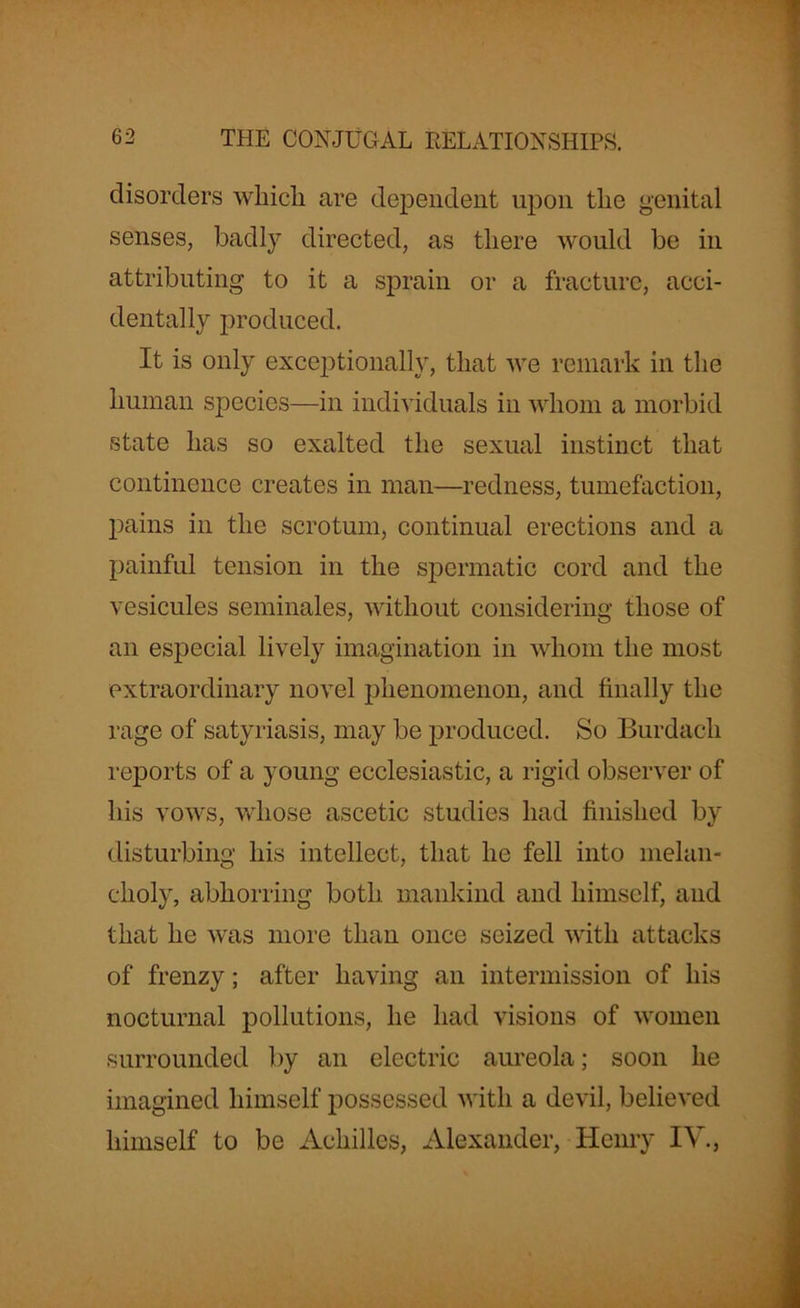 disorders which are dependent upon the genital senses, badly directed, as there would be in attributing to it a sprain or a fracture, acci- dentally produced. It is only exceptionally, that we remark in the human species—in individuals in whom a morbid state has so exalted the sexual instinct that continence creates in man—redness, tumefaction, pains in the scrotum, continual erections and a painful tension in the spermatic cord and the vesicules seminales, without considering those of an especial lively imagination in whom the most extraordinary novel phenomenon, and finally the rage of satyriasis, may be produced. So Burdach reports of a young ecclesiastic, a rigid observer of his vows, whose ascetic studies had finished by disturbing his intellect, that he fell into melan- choly, abhorring both mankind and himself, and that he was more than once seized with attacks of frenzy; after having an intermission of his nocturnal pollutions, he had visions of women surrounded by an electric aureola; soon he imagined himself possessed with a devil, believed himself to be Achilles, Alexander, Henry IV.,