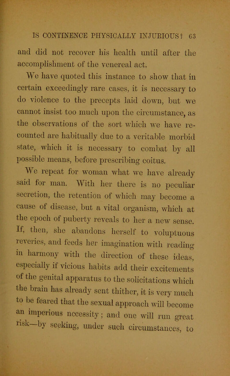 and did not recover his health until after the accomplishment of the venereal act. We have quoted this instance to show that in certain exceedingly rare cases, it is necessary to do violence to the precepts laid down, but we cannot insist too much upon the circumstance, as the observations of the sort which we have re- counted are habitually due to a veritable morbid state, which it is necessary to combat by all possible means, before prescribing coitus. We repeat for woman what we have already said for man. With her there is no peculiar secretion, the retention of which may become a cause of disease, but a vital organism, which at the epoch of puberty reveals to her a new sense. If, then, she abandons herself to voluptuous reveries, and feeds her imagination with reading m harmony with the direction of these ideas, especially if vicious habits add their excitements of the genital apparatus to the solicitations which the brain has already sent thither, it is very much to be feared that the sexual approach will become an impel ious necessity; and one will run great lisk by seeking, under such circumstances, to