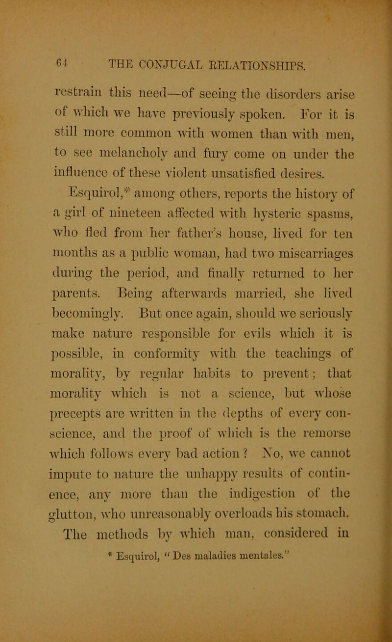 restrain this need—of seeing the disorders arise of which we have previously spoken. For it is still more common with women than with men, to see melancholy and fury come on under the influence of these violent unsatisfied desires. Esquirol,* among others, reports the history of a girl of nineteen affected with hysteric spasms, who fled from her father’s house, lived for ten months as a public woman, had two miscarriages during the period, and finally returned to her parents. Being afterwards married, she lived becomingly. But once again, should we seriously make nature responsible for evils which it is possible, in conformity with the teachings of morality, by regular habits to prevent; that morality which is not a science, but whose precepts are written in the depths of every con- science, and the proof of which is the remorse which follows every bad action? No, we cannot impute to nature the unhappy results of contin- ence, any more than the indigestion of the glutton, who unreasonably overloads his stomach. The methods by which man, considered in * Esquirol, “ Des maladies meiitales.”