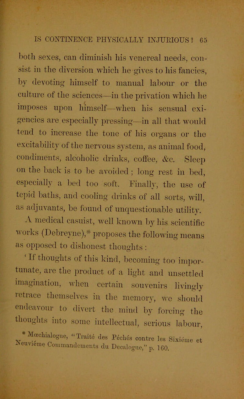 both sexes, can diminish his venereal needs, con- sist in the diversion which he gives to his fancies, by devoting himself to manual labour or the culture of the sciences—in the privation which lie imposes upon himself—when his sensual exi- gencies are especially pressing—in all that would tend to increase the tone of his organs or the excitability of the nervous system, as animal food, condiments, alcoholic drinks, coffee, &c. Sleep on the back is to be avoided ; long rest in bed, especially a bed too soft. Finallv, the use of tepid baths, and cooling drinks of all sorts, will, as adjuvants, be found of unquestionable utility. A medical casuist, well known by his scientific works (Debreyne),* proposes the following means as opposed to dishonest thoughts : II thoughts of this kind, becoming too impor- tunate, are the product of a light and unsettled imagination, when certain souvenirs livingly ietrace themselves in the memory, we should endeavour to divert the mind by forcing the thoughts into some intellectual, serious labour, Moechialogue, “ Traite des Neuvieme Commandcments du Peclies contre les Sixieme et Decalogue,” p. 160.