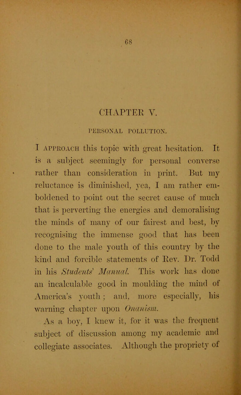 CHAPTER V. PERSONAL POLLUTION. I approach this topic with great hesitation. It is a subject seemingly for personal converse rather than consideration in print. But my reluctance is diminished, yea, I am rather em- boldened to point out the secret cause of much that is perverting the energies and demoralising the minds of many of our fairest and best, by recognising the immense good that has been done to the male youth of this country by the kind and forcible statements of Rev. Dr. Todd in his Students' Manual. This work has done an incalculable good in moulding the mind of America’s youth; and, more especially, his warning chapter upon Onanism. As a boy, I knew it, for it was the frequent subject of discussion among my academic and collegiate associates. Although the propriety of