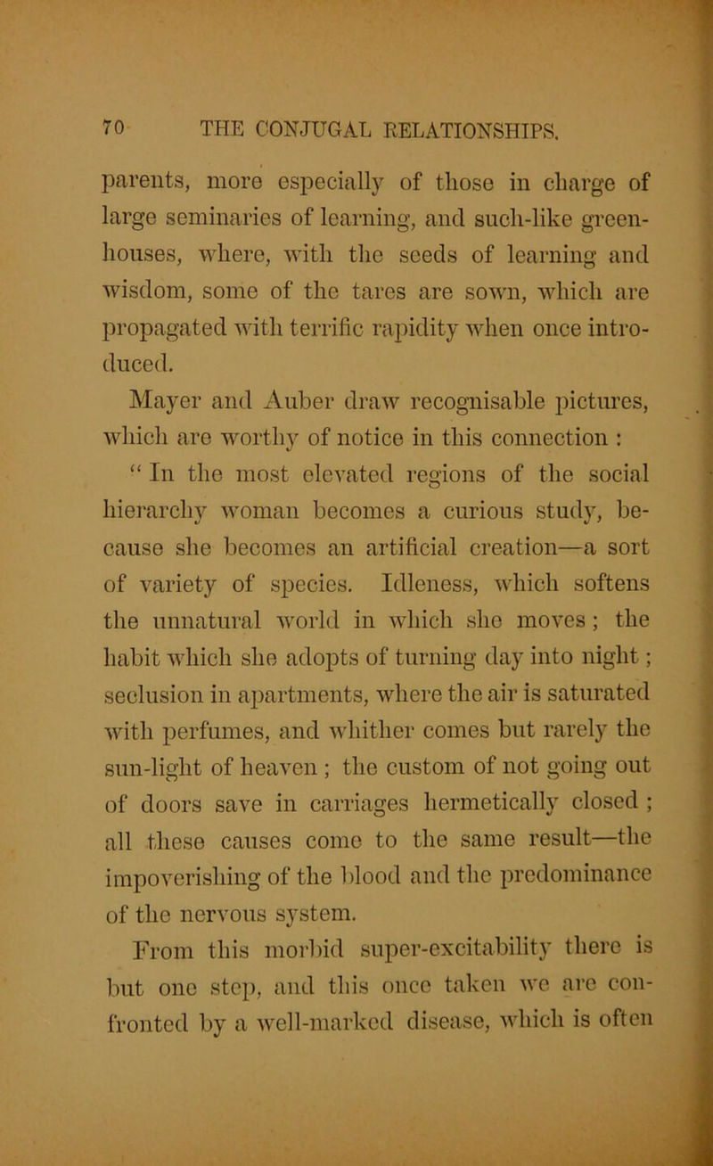 parents, more especially of those in charge of large seminaries of learning, and sucli-like green- houses, where, with the seeds of learning and wisdom, some of the tares are sown, which are propagated with terrific rapidity when once intro- duced. Mayer and Auber draw recognisable pictures, which are worthy of notice in this connection : “ In the most elevated regions of the social hierarchy woman becomes a curious study, be- cause she becomes an artificial creation—a sort of variety of species. Idleness, which softens the unnatural world in which she moves; the habit which she adopts of turning day into night; seclusion in apartments, where the air is saturated with perfumes, and whither comes but rarely the sun-light of heaven ; the custom of not going out of doors save in carriages hermetically closed ; all these causes come to the same result—the impoverishing of the blood and the predominance of the nervous system. From this morbid super-excitability there is but one step, and this once taken we are con- fronted by a well-marked disease, which is often