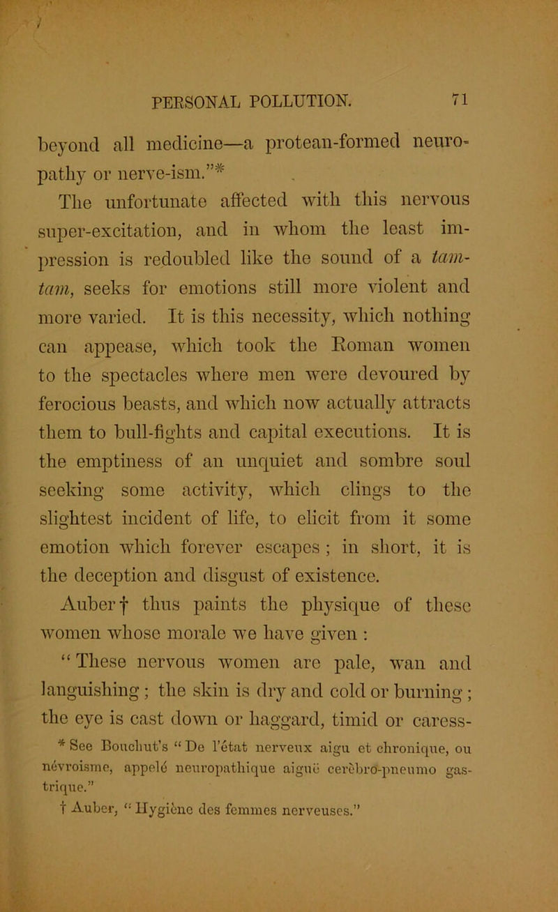 beyond all medicine—a protean-formed neuro- pathy or nerve-ism. The unfortunate affected with this nervous super-excitation, and in whom the least im- pression is redoubled like the sound of a tam- tam, seeks for emotions still more violent and more varied. It is this necessity, which nothing can appease, which took the Roman women to the spectacles where men were devoured by ferocious beasts, and which now actually attracts them to bull-fights and capital executions. It is the emptiness of an unquiet and sombre soul seeking some activity, which clings to the slightest incident of life, to elicit from it some emotion which forever escapes ; in short, it is the deception and disgust of existence. Auberf thus paints the physique of these women whose morale we have given : “ These nervous women are pale, wan and languishing; the skin is dry and cold or burning; the eye is cast down or haggard, timid or caress- * See Boucliut’s “ De l’etat nerveux aigu et chronique, ou nevroiame, appele ncuropathique aigue cerebro-pneumo gas- trique.” t Auber, “ Hygiene ties femmes nerveuses.”