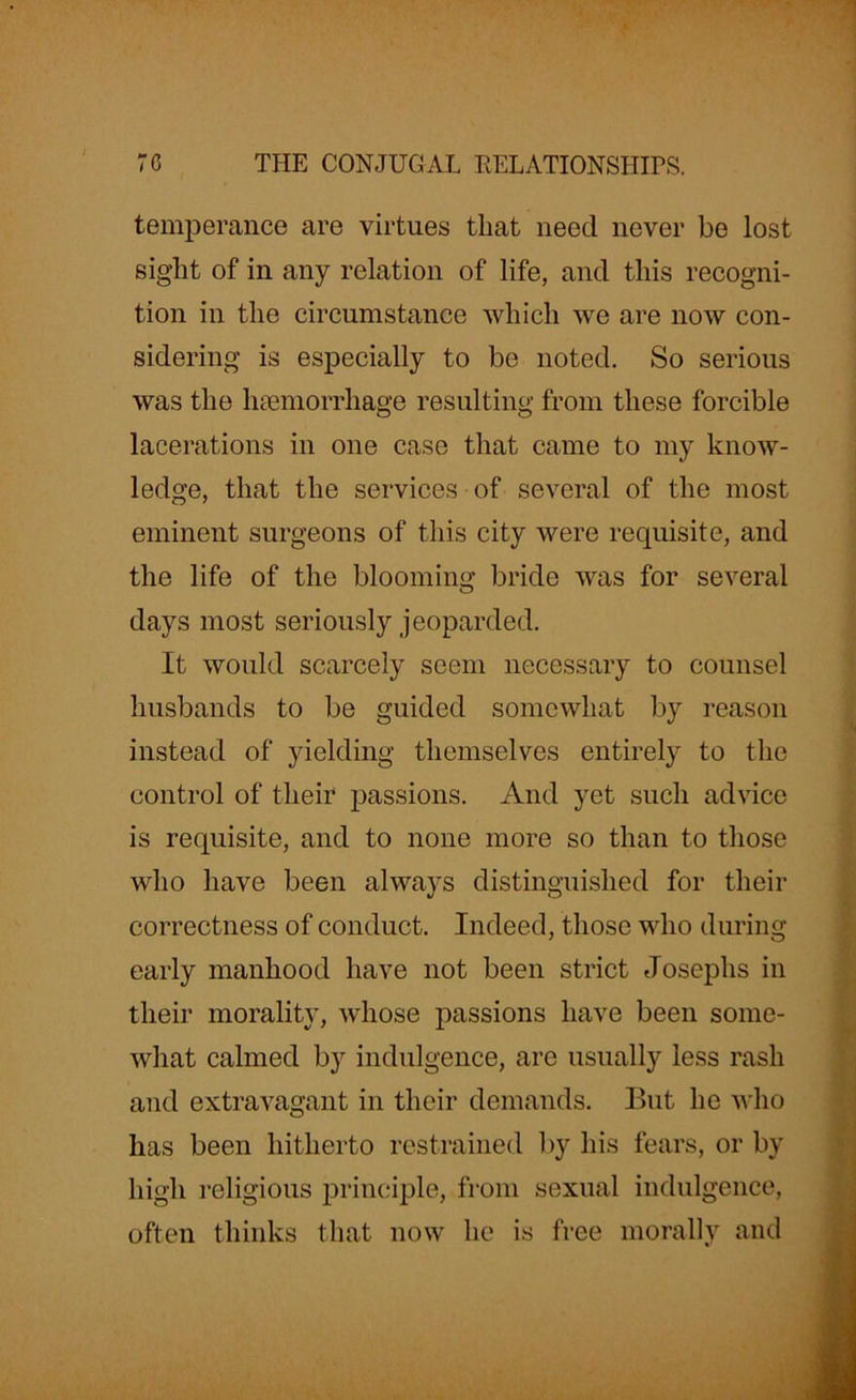 temperance are virtues that need never be lost sight of in any relation of life, and this recogni- tion in the circumstance which we are now con- sidering is especially to be noted. So serious was the haemorrhage resulting from these forcible lacerations in one case that came to my know- ledge, that the services of several of the most eminent surgeons of this city were requisite, and the life of the blooming bride was for several days most seriously jeoparded. It would scarcely seem necessary to counsel husbands to be guided somewhat by reason instead of yielding themselves entirely to the control of their passions. And yet such advice is requisite, and to none more so than to those who have been always distinguished for their correctness of conduct. Indeed, those who during early manhood have not been strict Josephs in their morality, whose passions have been some- what calmed by indulgence, are usually less rash and extravagant in their demands. But he who has been hitherto restrained by his fears, or by high religious principle, from sexual indulgence, often thinks that now he is free morally and