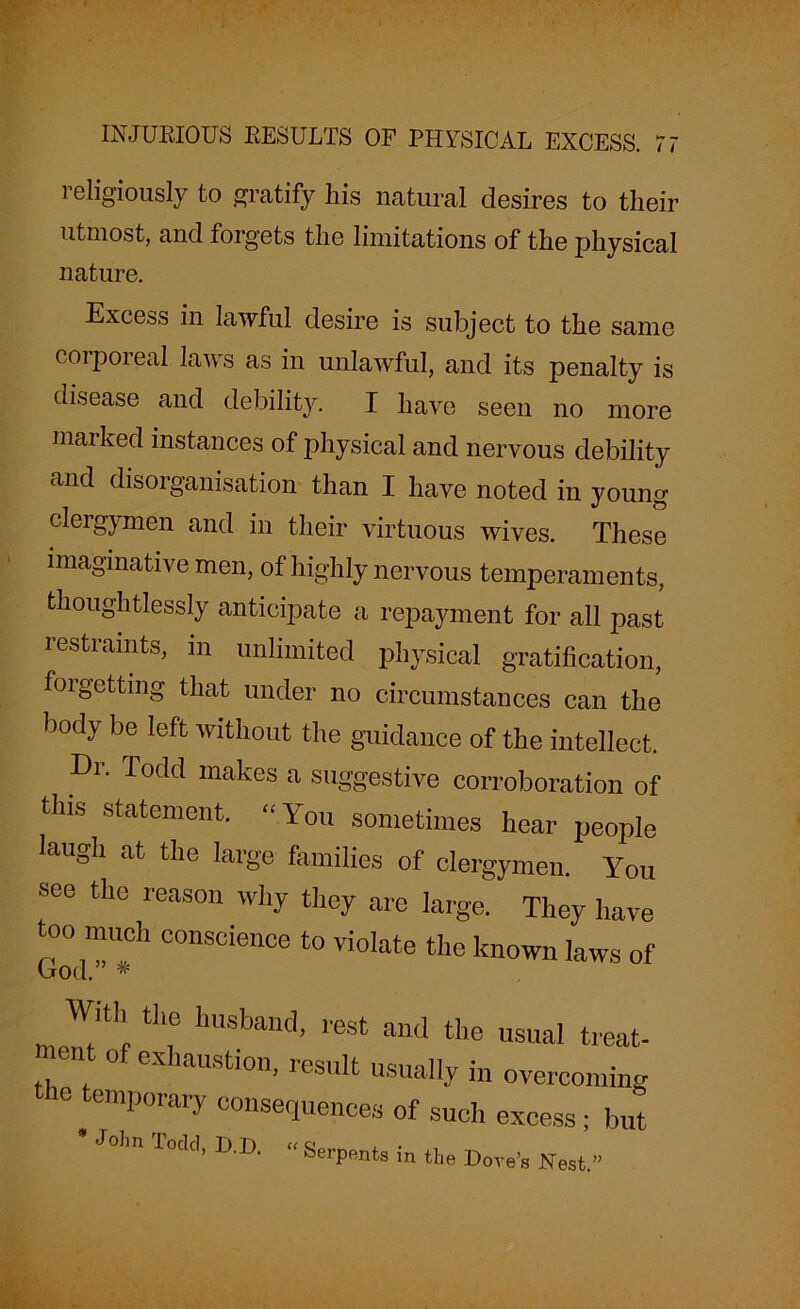 religiously to gratify his natural desires to their utmost, and forgets the limitations of the physical nature. Excess in lawful desire is subject to the same corporeal laws as in unlawful, and its penalty is disease and debility. I have seen no more marked instances of physical and nervous debility and disorganisation than I have noted in young clergymen and in their virtuous wives. These imaginative men, of highly nervous temperaments, thoughtlessly anticipate a repayment for all past restraints, in unlimited physical gratification, foigetting that under no circumstances can the body be left without the guidance of the intellect. Dr. Todd makes a suggestive corroboration of this statement. “You sometimes hear people laugh at the large families of clergymen. You see the reason why they are large. They have too much conscience to violate the known laws of With the husband, rest and the usual treat- went of exhaustion, result usually in overcoming the temporary consequences of such excess • but * John Todd, D.D. “ Serpents in the Dove's Nest.”