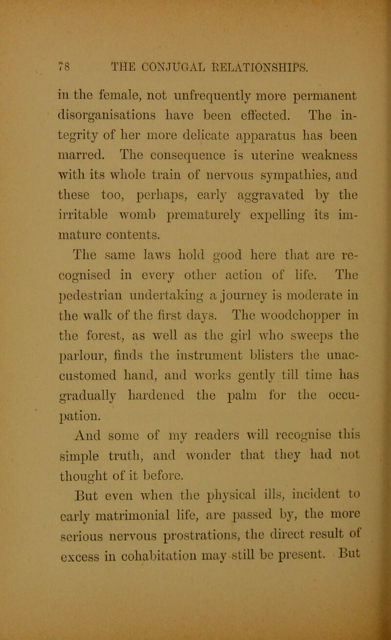 in the female, not unfrequently more permanent disorganisations have been effected. The in- tegrity of her more delicate apparatus has been marred. The consequence is uterine weakness with its whole train of nervous sympathies, and these too, perhaps, early aggravated by the irritable womb prematurely expelling its im- mature contents. The same laws hold good here that are re- cognised in every other action of life. The pedestrian undertaking a journey is moderate in the walk of the first days. The woodchopper in the forest, as well as the girl who sweeps the parlour, finds the instrument blisters the unac- customed hand, and works gently till time has gradually hardened the palm for the occu- pation. And some of my readers will recognise this simple truth, and wonder that they had not thought of it before. But even when the physical ills, incident to early matrimonial life, are passed by, the more serious nervous prostrations, the direct result of excess in cohabitation may still be present. But