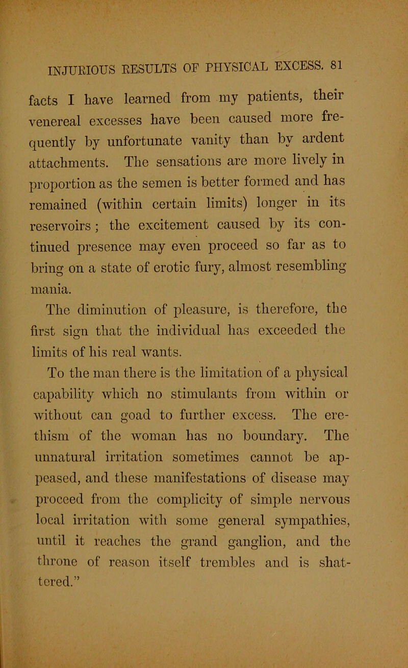 facts I have learned from my patients, their venereal excesses have been caused more fre- quently by unfortunate vanity than by ardent attachments. The sensations are more lively in proportion as the semen is better formed and has remained (within certain limits) longer in its reservoirs; the excitement caused by its con- tinued presence may even proceed so far as to bring on a state of erotic fury, almost resembling mania. The diminution of pleasure, is therefore, the first simr that the individual has exceeded the o limits of his real wants. To the man there is the limitation of a physical capability which no stimulants from within or without can goad to further excess. The ere- thism of the woman has no boundary. The unnatural irritation sometimes cannot be ap- peased, and these manifestations of disease may proceed from the complicity of simple nervous local irritation with some general sympathies, until it reaches the grand ganglion, and the throne of reason itself trembles and is shat- tered.”