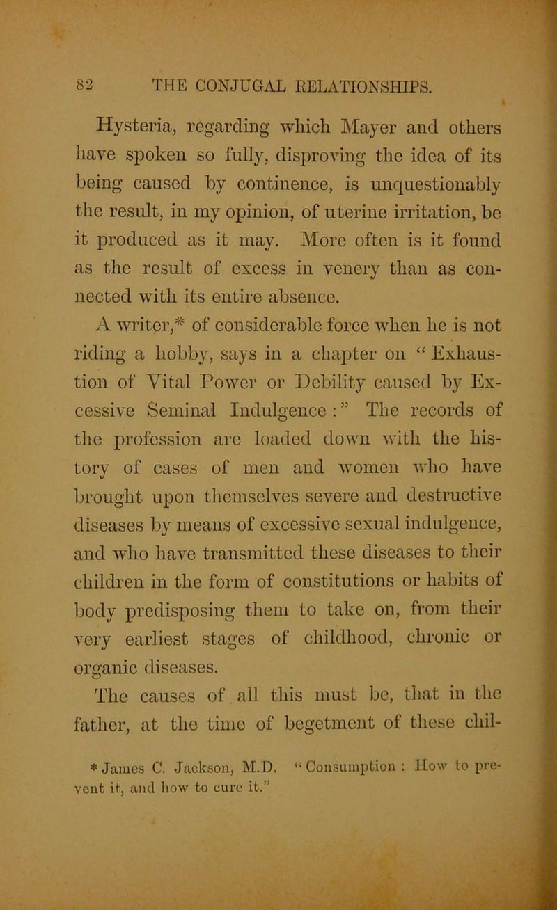 Hysteria, regarding which Mayer and others have spoken so fully, disproving the idea of its being caused by continence, is unquestionably the result, in my opinion, of uterine irritation, be it produced as it may. More often is it found as the result of excess in venery than as con- nected with its entire absence. A writer,* of considerable force when he is not riding a hobby, says in a chapter on “ Exhaus- tion of Vital Power or Debility caused by Ex- cessive Seminal Indulgence:” The records of the profession are loaded down with the his- tory of cases of men and women who have brought upon themselves severe and destructive diseases by means of excessive sexual indulgence, and who have transmitted these diseases to their children in the form of constitutions or habits of body predisposing them to take on, from their very earliest stages of childhood, chronic or organic diseases. The causes of all this must be, that in the father, at the time of begetment of these cliil- * James C. Jackson, M.D. “ Consumption : How to pre- vent it, and how to cure it.’’