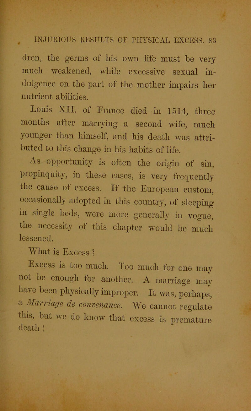 4 dren, tlie germs of his own life must be very mucli weakened, while excessive sexual in- dulgence on the part of the mother impairs her nutrient abilities. Louis XII. of France died in 1514, three months after marrying a second wife, much younger than himself, and his death was attri- buted to this change in his habits of life. As opportunity is often the origin of sin, propinquity, in these cases, is very frequently the cause of excess. If the European custom, occasionally adopted in this country, of sleeping in single beds, were more generally in vogue, the necessity of this chapter would be much lessened. What is Excess ? Excess is too much. Too much for one may not be enough for another. A marriage may have been physically improper. It was, perhaps, a Marriage cle convenance. We cannot regulate this, but we do know that excess is premature death !