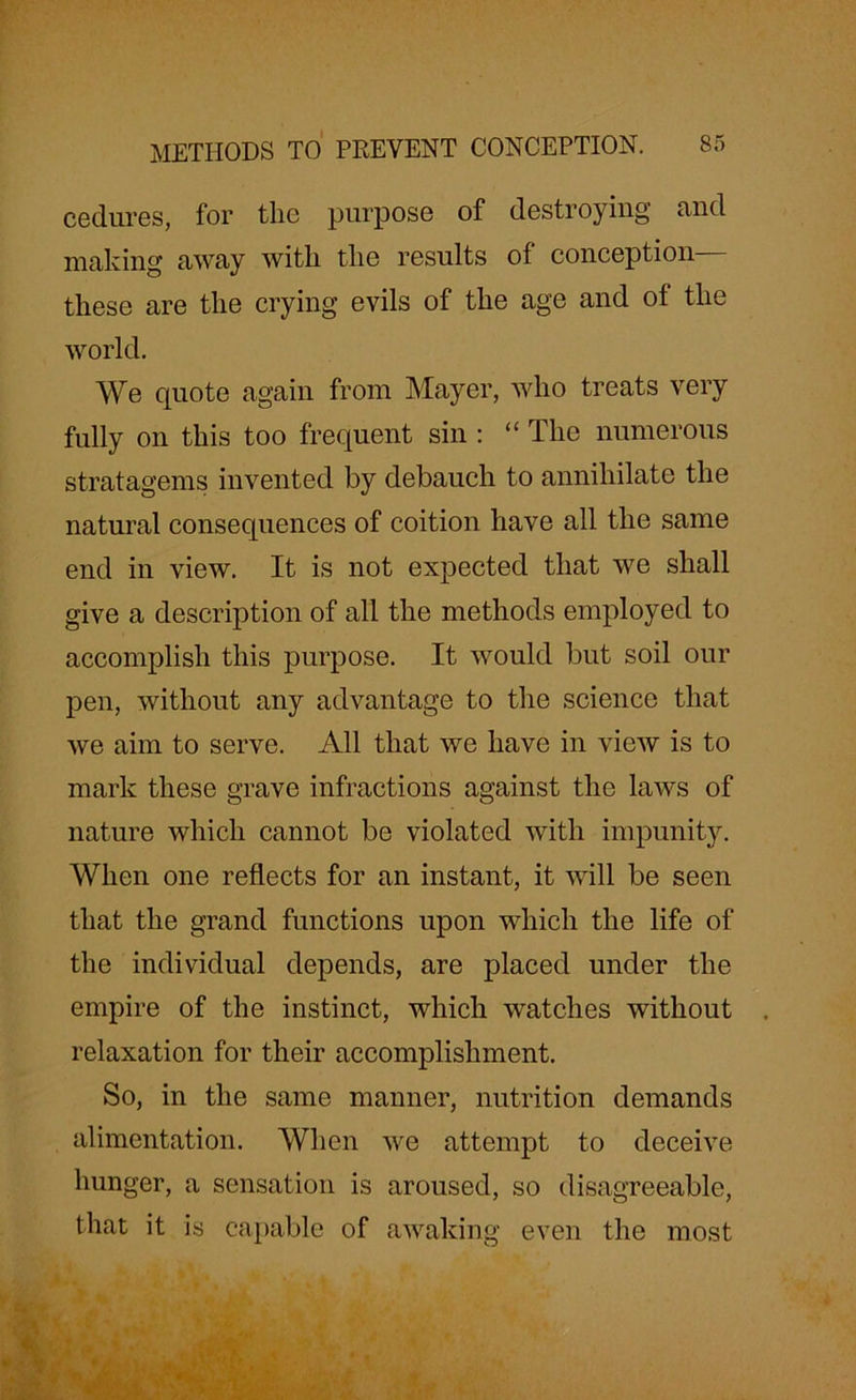 cediires, for the purpose of destroying and making away with the results of conception— these are the crying evils of the age and of the world. We cpiote again from Mayer, who treats very fully on this too frequent sin : “ The numerous stratagems invented by debauch to annihilate the natural consequences of coition have all the same end in view. It is not expected that we shall give a description of all the methods employed to accomplish this purpose. It would but soil our pen, without any advantage to the science that we aim to serve. All that we have in view is to mark these grave infractions against the laws of nature which cannot be violated with impunity. When one reflects for an instant, it will be seen that the grand functions upon which the life of the individual depends, are placed under the empire of the instinct, which watches without relaxation for their accomplishment. So, in the same manner, nutrition demands alimentation. When we attempt to deceive hunger, a sensation is aroused, so disagreeable, that it is capable of awaking even the most