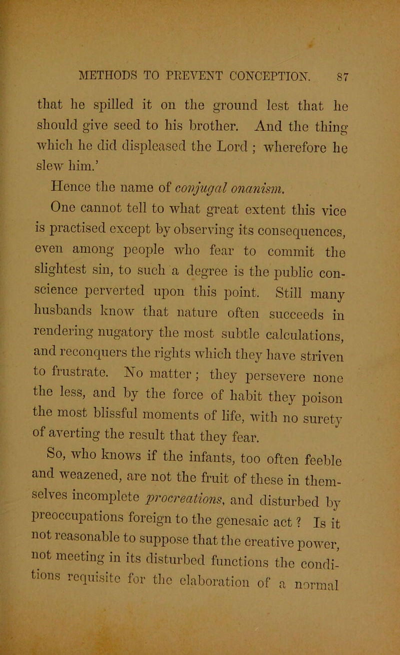 that lie spilled it on the ground lest that he should give seed to his brother. And the thing which he did displeased the Lord ; wherefore he slew him.’ Hence the name of conjugal onanism. One cannot tell to what great extent this vice is practised except by observing its consequences, even among people who fear to commit the slightest sin, to such a degree is the public con- science perverted upon this point. Still many husbands know that nature often succeeds in rendering nugatory the most subtle calculations, and 1 econquers the rights which they have striven to frustrate. No matter; they persevere none the less, and by the force of habit they poison the most blissful moments of life, with no surety of averting the result that they fear. So, who knows if the infants, too often feeble and weazened, are not the fruit of these in them- selves incomplete procreations, and disturbed by pi eoccupations foreign to the gcnesaic act ? Is it not reasonable to suppose that the creative power, not meeting in its disturbed functions the condi- tions requisite for the elaboration of a normal