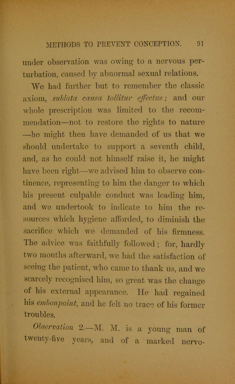 under observation was owing to a nervous per- turbation, caused by abnormal sexual relations. We bad further but to remember the classic axiom, sub lata causa tollitur effectus; and our whole prescription was limited to the recom- mendation—not to restore the rights to nature —he might then have demanded of us that we should undertake to support a seventh child, and, as he could not himself raise it, he might have been right—we advised him to observe con- tinence, representing to him the danger to which his present culpable conduct was leading him, and we undertook to indicate to him the re- sources which hygiene afforded, to diminish the sacrifice which we demanded of his firmness. The advice was faithfully followed; for, hardly two months afterward, we had the satisfaction of seeing the patient, who came to thank us, and we scarcely recognised him, so great was the change of his external appearance. He had regained his embonpoint, and he felt no trace of his former troubles. Observation 2.—M. M. is a young man of twenty-five years, and of a marked nervo-