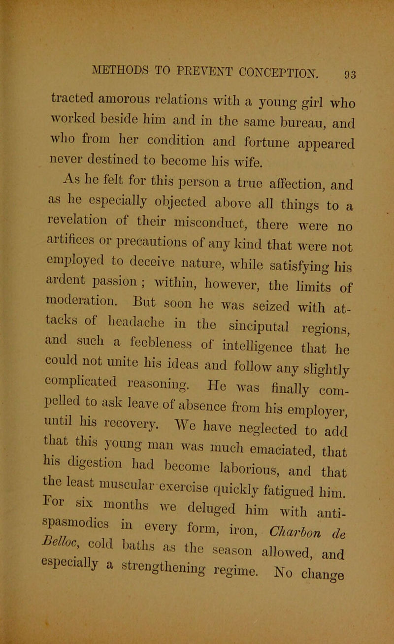 tracted amorous relations with a young girl who worked beside him and in the same bureau, and who from her condition and fortune appeared never destined to become his wife. As he felt for this person a true affection, and as he especially objected above all things to a revelation of their misconduct, there were no artifices or precautions of any kind that were not employed to deceive nature, while satisfying his ardent passion ; within, however, the limits of moderation. But soon he was seized with at- tacks of headache in the sinciputal regions, and such a feebleness of intelligence that lie could not unite his ideas and follow any slightly complicated reasoning. He was finally com- pelled to ask leave of absence from his employer, until his recovery. We have neglected to add that this young man was much emaciated, that us digestion had become laborious, and that the least muscular exercise quickly fatigued him. <01' S1X montlls we deluged him with anti- spasmodics in every form, iron, Charbon de 6 °C: 11C°ld bafchs as tlle season allowed, and especially a strengthening regime. No change