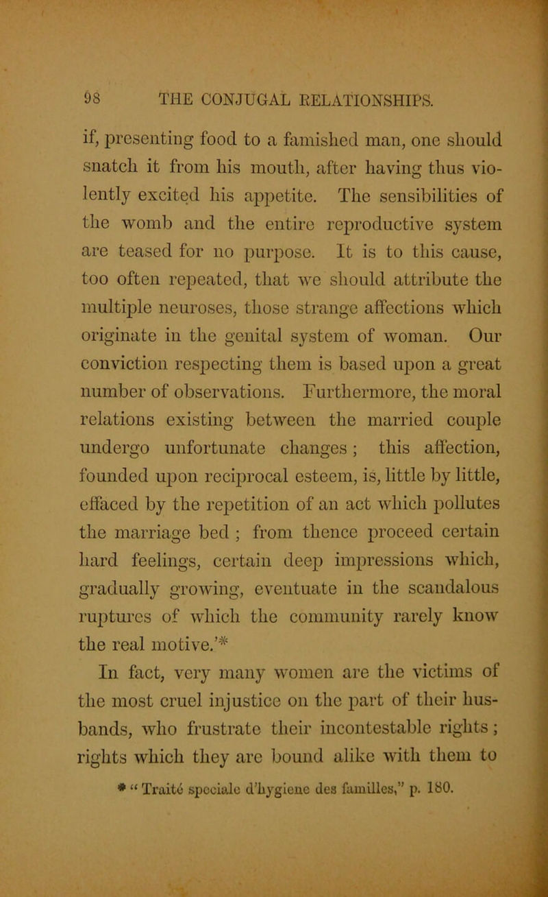 if, presenting food to a famished man, one should snatch it from his month, after having thus vio- lently excited his appetite. The sensibilities of the womb and the entire reproductive system are teased for no purpose. It is to this cause, too often repeated, that we should attribute the multiple neuroses, those strange affections which originate in the genital system of woman. Our conviction respecting them is based upon a great number of observations. Furthermore, the moral relations existing between the married couple undergo unfortunate changes; this affection, founded upon reciprocal esteem, is, little by little, effaced by the repetition of an act which pollutes the marriage bed ; from thence proceed certain hard feelings, certain deep impressions which, gradually growing, eventuate in the scandalous ruptures of which the community rarely know the real motive.’* In fact, very many women are the victims of the most cruel injustice on the part of their hus- bands, who frustrate their incontestable rights; rights which they arc bound alike with them to * “ Traitc spceialc d’liygiene ilea families,” p. 180.