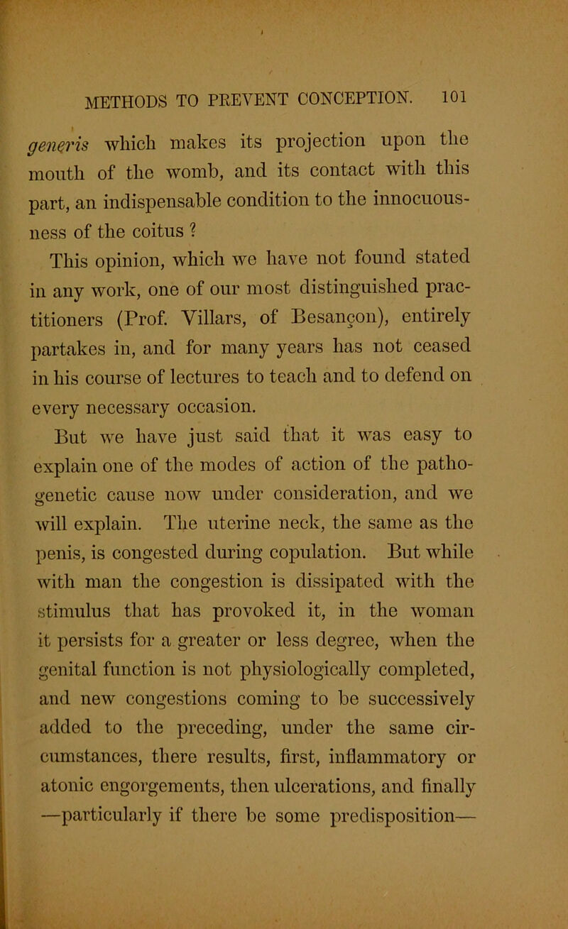 generis which makes its projection upon the mouth of the womb, and its contact with this part, an indispensable condition to the innocuous- ness of the coitus % This opinion, which we have not found stated in any work, one of our most distinguished prac- titioners (Prof. Villars, of Besancon), entirely partakes in, and for many years has not ceased in his course of lectures to teach and to defend on every necessary occasion. But we have just said that it was easy to explain one of the modes of action of the patho- genetic cause now under consideration, and we will explain. The uterine neck, the same as the penis, is congested during copulation. But while with man the congestion is dissipated with the stimulus that has provoked it, in the woman it persists for a greater or less degree, when the genital function is not physiologically completed, and new congestions coming to be successively added to the preceding, under the same cir- cumstances, there results, first, inflammatory or atonic engorgements, then ulcerations, and finally —particularly if there be some predisposition—