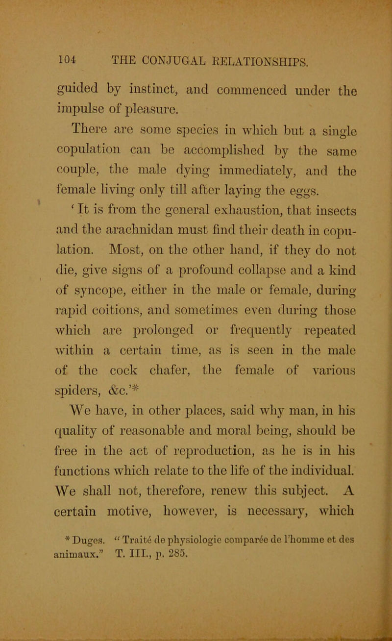 guided by instinct, and commenced under the impulse of pleasure. There are some species in which but a single copulation can be accomplished by the same couple, the male dying immediately, and the female living only till after laying the eggs. ‘It is from the general exhaustion, that insects and the arachnidan must find their death in copu- lation. Most, on the other hand, if they do not die, give signs of a profound collapse and a kind of syncope, either in the male or female, during rapid coitions, and sometimes even during those which are prolonged or frequently repeated within a certain time, as is seen in the male of the cock chafer, the female of various spiders, &c.’# We have, in other places, said why man, in his quality of reasonable and moral being, should be free in the act of reproduction, as he is in his functions which relate to the life of the individual. We shall not, therefore, renew this subject. A certain motive, however, is necessary, which * Duges. “ Traite cle physiologic compare tie l’homme et des animaux.” T. III., p. 285.