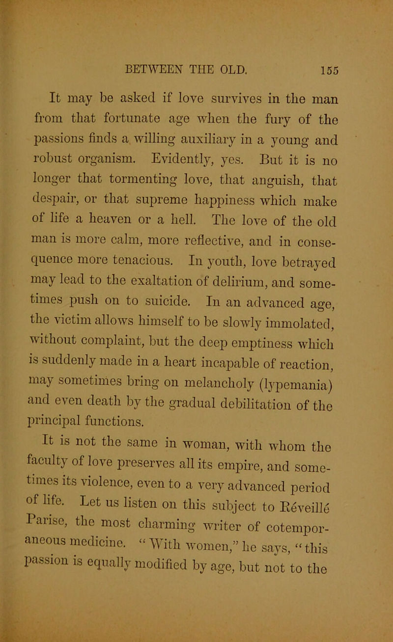 It may be asked if love survives in tlie man from that fortunate age when the fury of the passions finds a willing auxiliary in a young and robust organism. Evidently, yes. But it is no longer that tormenting love, that anguish, that despair, or that supreme happiness which make of life a heaven or a hell. The love of the old man is more calm, more reflective, and in conse- quence more tenacious. In youth, love betrayed may lead to the exaltation of delirium, and some- times push on to suicide. In an advanced aere the victim allows himself to be slowly immolated, without complaint, but the deep emptiness which is suddenly made in a heart incapable of reaction, may sometimes bring on melancholy (lypemania) and even death by the gradual debilitation of the principal functions. It is not the same in woman, with whom the faculty of love preserves all its empire, and some- tunes its violence, even to a very advanced period of life. Let us listen on this subject to Eeveill^ Tanse, the most charming writer of cotempor- aneous medicine. “ With women,” he says, “ this passion is equally modified by age, but nit to the