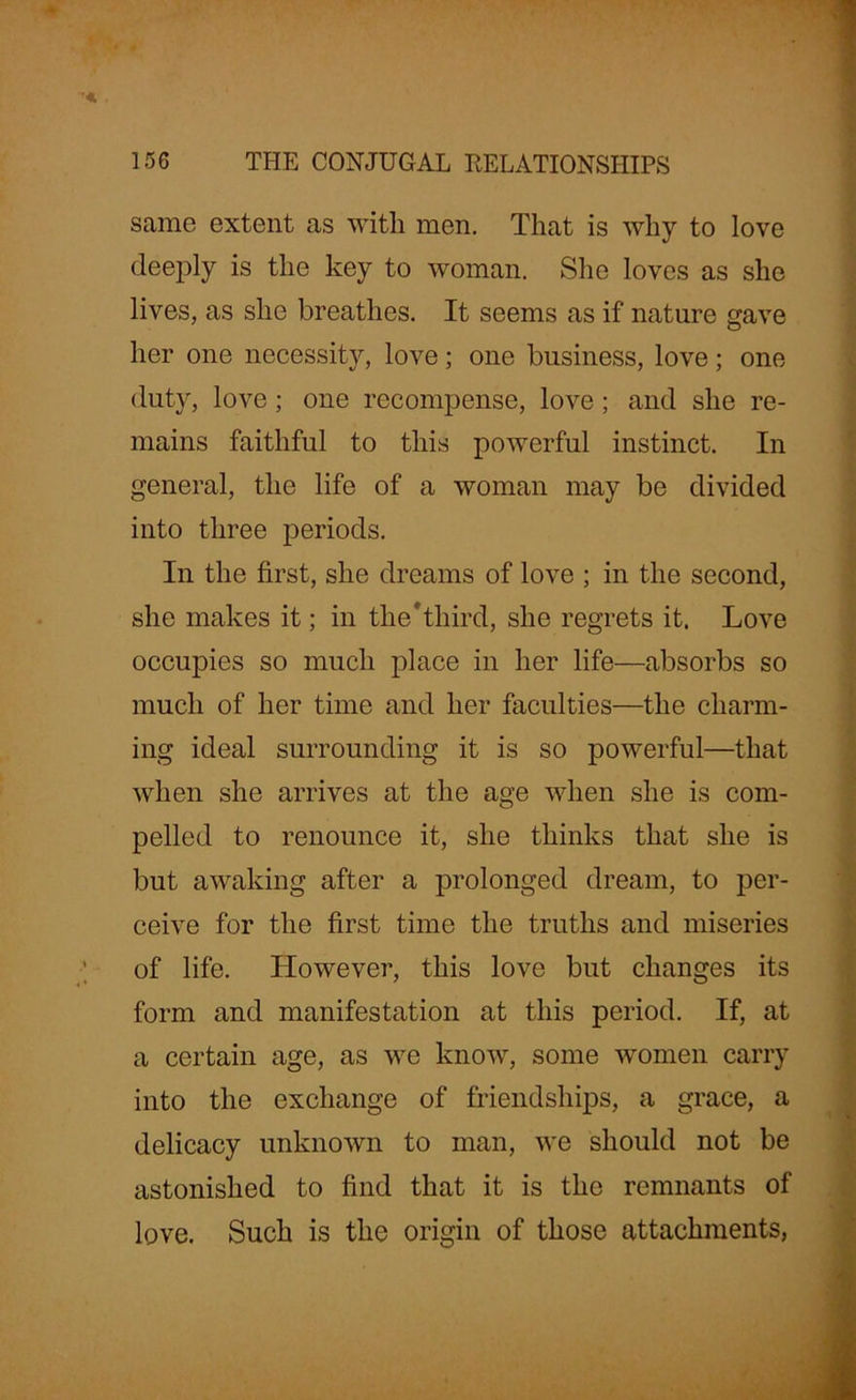 same extent as with men. That is why to love deeply is the key to woman. She loves as she lives, as she breathes. It seems as if nature gave her one necessity, love; one business, love; one duty, love; one recompense, love; and she re- mains faithful to this powerful instinct. In general, the life of a woman may be divided into three periods. In the first, she dreams of love ; in the second, she makes it; in the*third, she regrets it. Love occupies so much place in her life—absorbs so much of her time and her faculties—the charm- ing ideal surrounding it is so powerful—that when she arrives at the age when she is com- pelled to renounce it, she thinks that she is but awaking after a prolonged dream, to per- ceive for the first time the truths and miseries of life. However, this love but changes its form and manifestation at this period. If, at a certain age, as we know, some women carry into the exchange of friendships, a grace, a delicacy unknown to man, we should not be astonished to find that it is the remnants of love. Such is the origin of those attachments,