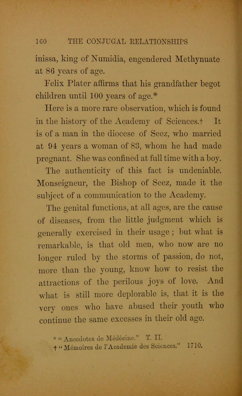 inissa, king of Numidia, engendered Metliynuate at 86 years of age. Felix Plater affirms that liis grandfather begot children until 100 years of age.# Here is a more rare observation, which is found in the history of the Academy of Sciences.! It is of a man in the diocese of Seez, who married at 94 years a woman of 83, whom he had made pregnant. She was confined at full time with a boy. The authenticity of this fact is undeniable. Monseigneur, the Bishop of Seez, made it the subject of a communication to the Academy. The genital functions, at all ages, are the cause of diseases, from the little judgment which is generally exercised in their usage ; but what is remarkable, is that old men, who now are no longer ruled by the storms of passion, do not, more than the young, know how to resist the attractions of the perilous joys of love. And what is still more deplorable is, that it is the very ones who have abused their youth who continue the same excesses in their old age. * “ Anecdotes de Medocine.” T. II. t “ Memoires de l’Academie des Sciences.” 1710.