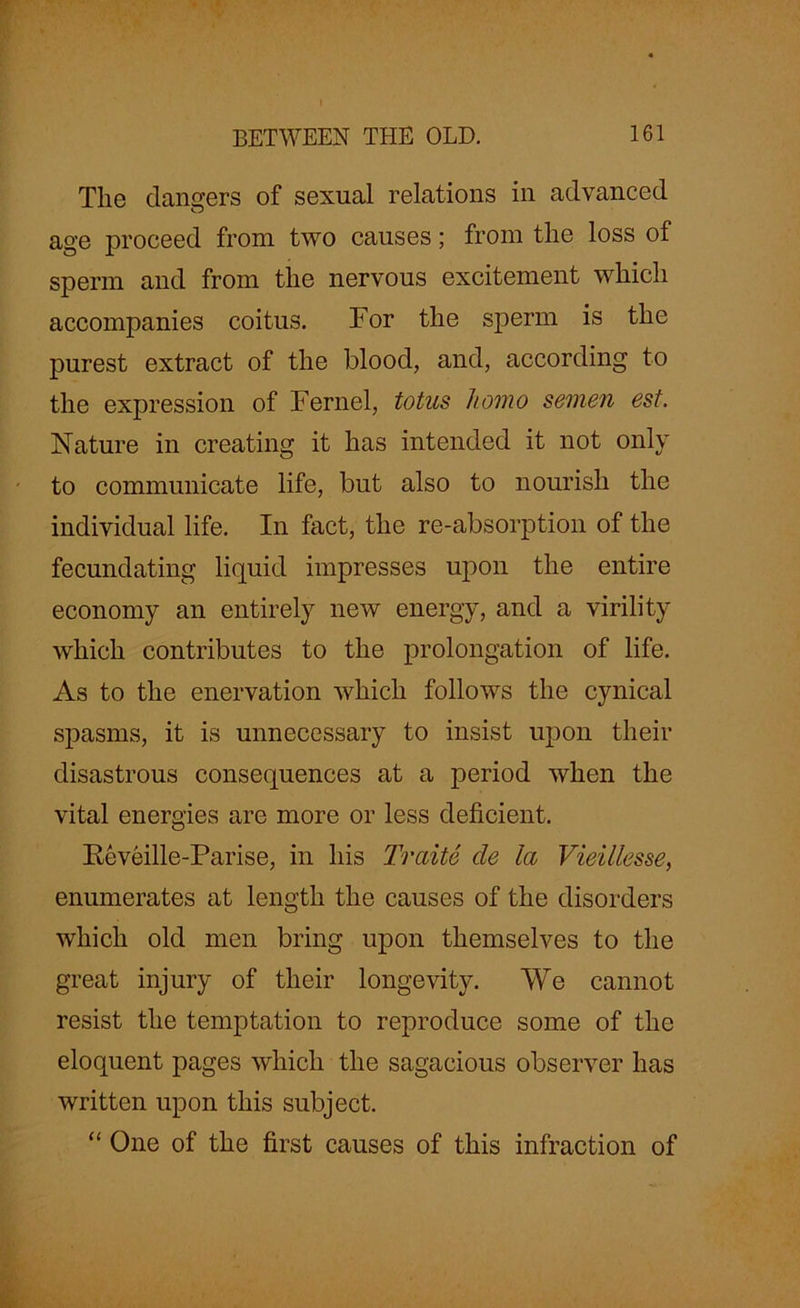 The dangers of sexual relations in advanced age proceed from two causes; from the loss of sperm and from the nervous excitement which accompanies coitus. For the sperm is the purest extract of the blood, and, according to the expression of Fernel, totus homo semen est. Nature in creating it has intended it not only to communicate life, but also to nourish the individual life. In fact, the re-absorption of the fecundating liquid impresses upon the entire economy an entirely new energy, and a virility which contributes to the prolongation of life. As to the enervation which follows the cynical spasms, it is unnecessary to insist upon their disastrous consequences at a period when the vital energies are more or less deficient. Keveille-Parise, in his Traite tie la Vieillesse, enumerates at length the causes of the disorders which old men bring upon themselves to the great injury of their longevity. We cannot resist the temptation to reproduce some of the eloquent pages which the sagacious observer has written upon this subject. “ One of the first causes of this infraction of