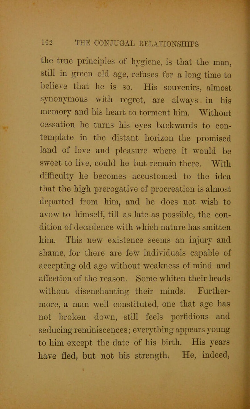 the true principles of hygiene, is that the man, still in green old age, refuses for a long time to believe that he is so. His souvenirs, almost synonymous with regret, are always in his memory and his heart to torment him. Without cessation he turns his eyes backwards to con- template in the distant horizon the promised land of love and pleasure where it would be sweet to live, could he but remain there. With difficulty he becomes accustomed to the idea that the high prerogative of procreation is almost departed from him, and he does not wish to avow to himself, till as late as possible, the con- dition of decadence with which nature has smitten him. This new existence seems an injury and shame, for there are few individuals capable of accepting old age without weakness of mind and affection of the reason. Some whiten their heads without disenchanting their minds. Further- more, a man well constituted, one that age has not broken down, still feels perfidious and seducing reminiscences; everything appears young to him except the date of his birth. His years have fled, but not his strength. He, indeed,