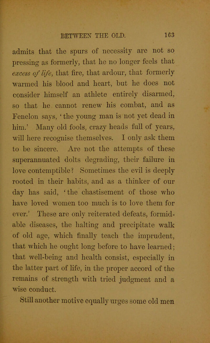 admits that the spurs of necessity are not so pressing as formerly, that he no longer feels that excess of life, that fire, that ardour, that formerly warmed his blood and heart, but he does not consider himself an athlete entirely disarmed, so that he cannot renew his combat, and as Fenelon says, ‘the young man is not yet dead in him.’ Many old fools, crazy heads full of years, will here recognise themselves. I only ask them to be sincere. Are not the attempts of these superannuated dolts degrading, their failure in love contemptible? Sometimes the evil is deeply rooted in their habits, and as a thinker of our day has said, ‘ the chastisement of those who have loved women too much is to love them for ever.’ These are only reiterated defeats, formid- able diseases, the halting and precipitate walk of old age, which finally teach the imprudent, that which he ought long before to have learned; that well-being and health consist, especially in the latter part of life, in the proper accord of the remains of strength with tried judgment and a wise conduct. Still another motive equally urges some old men