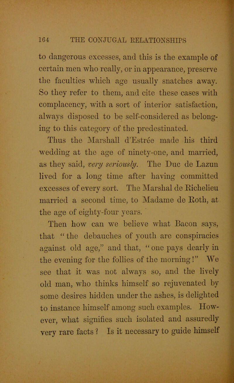 to dangerous excesses, and this is the example of certain men who really, or in appearance, preserve the faculties which age usually snatches away. So they refer to them, and cite these cases with complacency, with a sort of interior satisfaction, always disposed to be self-considered as belong- ing to this category of the predestinated. Thus the Marshall d’Estree made his third wedding at the age of ninety-one, and married, as they said, very seriously. The Due de Lazuli lived for a long time after having committed excesses of every sort. The Marshal de Richelieu married a second time, to Madame de Roth, at the age of eighty-four years. Then how can we believe what Bacon says, that “ the debauches of youth are conspiracies against old age,” and that, “ one pays dearly in the evening for the follies of the morning!” We see that it was not always so, and the lively old man, who thinks himself so rejuvenated by some desires hidden under the ashes, is delighted to instance himself among such examples. How- ever, what signifies such isolated and assuredly very rare facts ? Is it necessary to guide himself