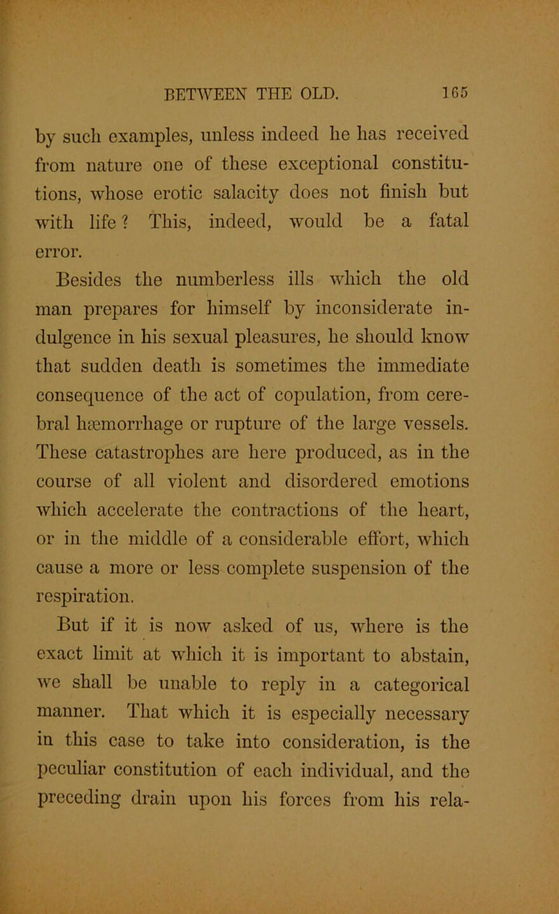 by such examples, unless indeed lie lias received from nature one of these exceptional constitu- tions, whose erotic salacity does not finish but with life ? This, indeed, would be a fatal error. Besides the numberless ills which the old man prepares for himself by inconsiderate in- dulgence in his sexual pleasures, he should know that sudden death is sometimes the immediate consequence of the act of copulation, from cere- bral haemorrhage or rupture of the large vessels. These catastrophes are here produced, as in the course of all violent and disordered emotions which accelerate the contractions of the heart, or in the middle of a considerable effort, which cause a more or less complete suspension of the respiration. But if it is now asked of us, where is the exact limit at which it is important to abstain, we shall be unable to reply in a categorical manner. That which it is especially necessary in this case to take into consideration, is the peculiar constitution of each individual, and the preceding drain upon his forces from his rela-