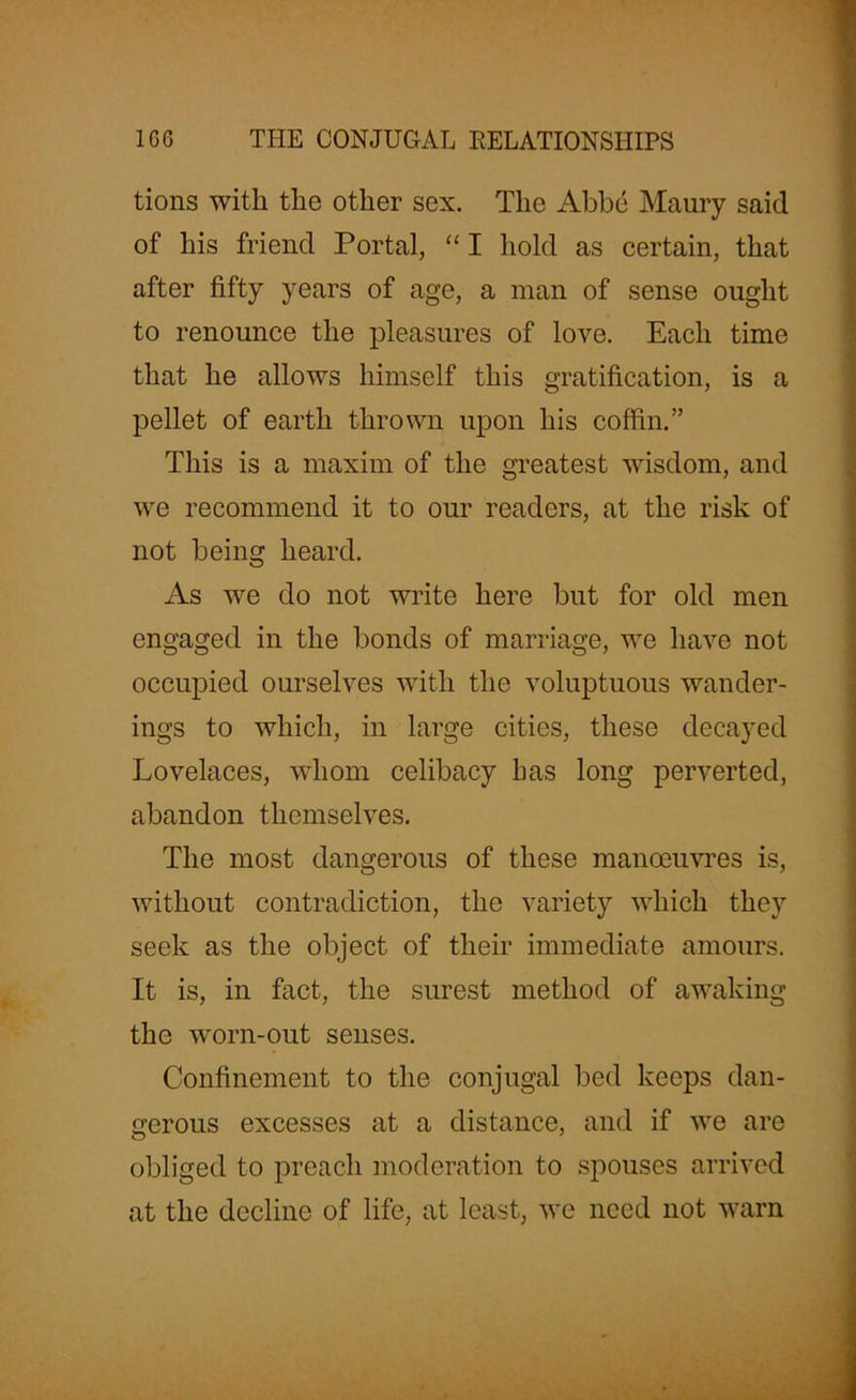 ■ tions with the other sex. The Abbe Maury said of his friend Portal, “ I hold as certain, that after fifty years of age, a man of sense ought to renounce the pleasures of love. Each time that he allows himself this gratification, is a pellet of earth thrown upon his coffin.” This is a maxim of the greatest wisdom, and we recommend it to our readers, at the risk of not being heard. As we do not write here but for old men engaged in the bonds of marriage, we have not occupied ourselves with the voluptuous wander- ings to which, in large cities, these decayed Lovelaces, whom celibacy has long perverted, abandon themselves. The most dangerous of these manoeuvres is, without contradiction, the variety which they seek as the object of their immediate amours. It is, in fact, the surest method of awaking the worn-out senses. Confinement to the conjugal bed keeps dan- gerous excesses at a distance, and if we are obliged to preach moderation to spouses arrived at the decline of life, at least, we need not warn