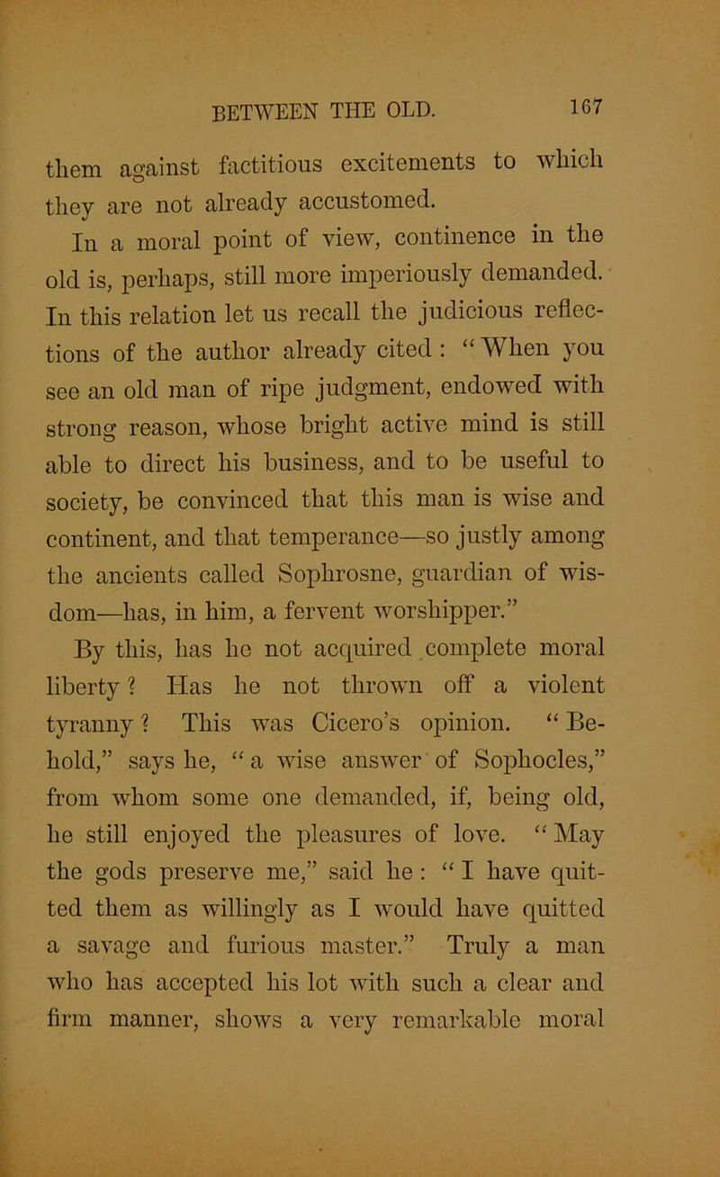 them against factitious excitements to which they are not already accustomed. In a moral point of view, continence in the old is, perhaps, still more imperiously demanded. In this relation let us recall the judicious reflec- tions of the author already cited : “ When you see an old man of ripe judgment, endowed with strong reason, whose bright active mind is still able to direct his business, and to be useful to society, be convinced that this man is wise and continent, and that temperance—so justly among the ancients called Soplirosne, guardian of wis- dom—has, in him, a fervent worshipper.” By this, has he not acquired complete moral liberty ? Has he not thrown off a violent tyranny ? This was Cicero’s opinion. “ Be- hold,” says he, “ a wise answer of Sophocles,” from whom some one demanded, if, being old, he still enjoyed the pleasures of love. “ May the gods preserve me,” said he : “ I have quit- ted them as willingly as I would have quitted a savage and furious master.” Truly a man who has accepted his lot with such a clear and firm manner, shows a very remarkable moral