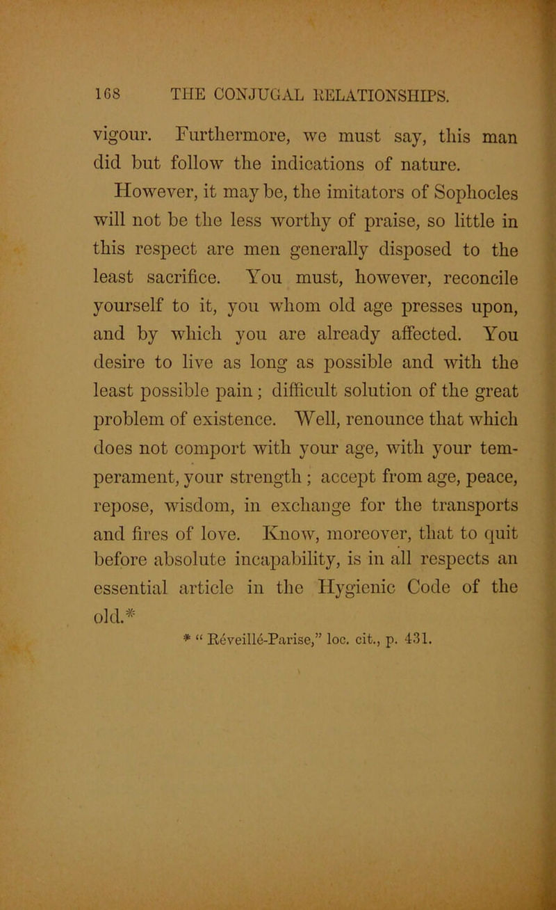 vigour. Furthermore, we must say, this man did but follow the indications of nature. However, it may be, the imitators of Sophocles will not be the less worthy of praise, so little in this respect are men generally disposed to the least sacrifice. You must, however, reconcile yourself to it, you whom old age presses upon, and by which you are already affected. You desire to live as long as possible and with the least possible pain; difficult solution of the great problem of existence. Well, renounce that which does not comport with your age, with your tem- perament, your strength ; accept from age, peace, repose, wisdom, in exchange for the transports and fires of love. Know, moreover, that to quit before absolute incapability, is in all respects an essential article in the Hygienic Code of the old.* Reveille-Parise,” loc. cit., p. 431.