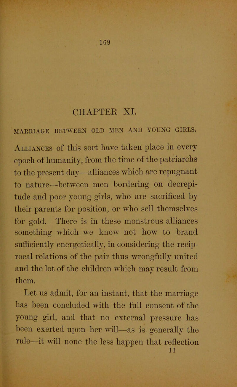CHAPTER XI. MARRIAGE BETWEEN OLD MEN AND YOUNG GIRLS. Alliances of this sort have taken place in every epoch of humanity, from the time of the patriarchs to the present day—alliances which are repugnant to nature—between men bordering on decrepi- tude and poor young girls, who are sacrificed by their parents for position, or who sell themselves for gold. There is in these monstrous alliances something which we know not how to brand sufficiently energetically, in considering the recip- rocal relations of the pair thus wrongfully united and the lot of the children which may result from them. Let us admit, for an instant, that the marriage has been concluded with the full consent of the young girl, and that no external pressure has been exerted upon her will—as is generally the rule—it will none the less happen that reflection ll