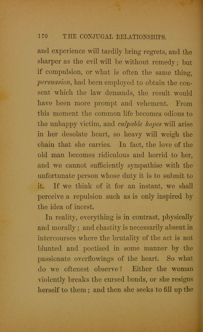 and experience will tardily bring regrets, and the sharper as the evil will be without remedy; but if compulsion, or what is often the same thing, persuasion, had been employed to obtain the con- sent which the law demands, the result would have been more prompt and vehement. From this moment the common life becomes odious to the unhappy victim, and culpable hopes will arise in her desolate heart, so heavy will weigh the chain that she carries. In fact, the love of the old man becomes ridiculous and horrid to her, and we cannot sufficiently sympathise with the unfortunate person whose duty it is to submit to it. If we think of it for an instant, we shall perceive a repulsion such as is only inspired by the idea of incest. In reality, everything is in contrast, physically and morally ; and chastity is necessarily absent in intercourses where the brutality of the act is not blunted and poetised in some manner by the passionate overflowings of the heart. So what do we oftenest observe? Either the woman violently breaks the cursed bonds, or she resigns herself to them; and then she seeks to fill up the