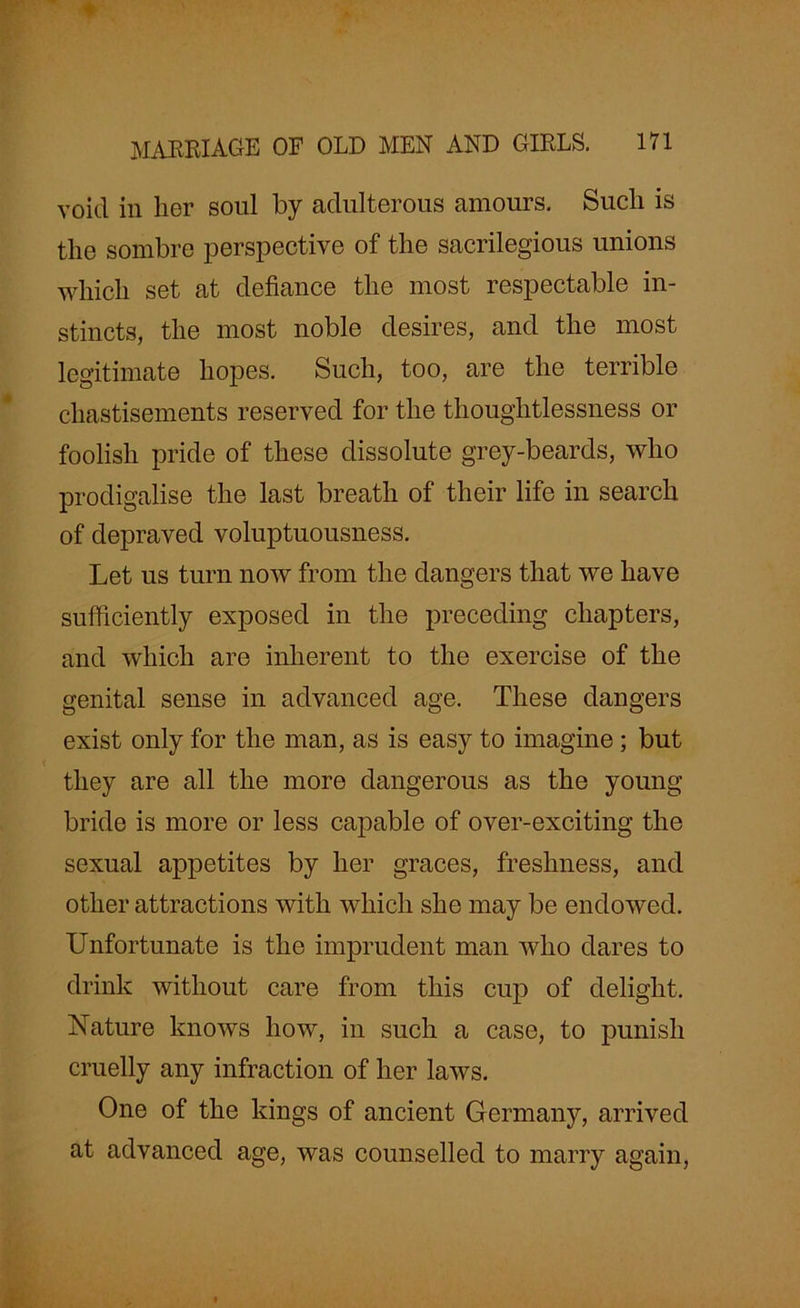 void in her soul by adulterous amours. Such is the sombre perspective of the sacrilegious unions which set at defiance the most respectable in- stincts, the most noble desires, and the most legitimate hopes. Such, too, are the terrible chastisements reserved for the thoughtlessness or foolish pride of these dissolute grey-beards, who prodigalise the last breath of their life in search of depraved voluptuousness. Let us turn now from the dangers that we have sufficiently exposed in the preceding chapters, and which are inherent to the exercise of the genital sense in advanced age. These dangers exist only for the man, as is easy to imagine ; but they are all the more dangerous as the young bride is more or less capable of over-exciting the sexual appetites by her graces, freshness, and other attractions with which she may be endowed. Unfortunate is the imprudent man who dares to drink without care from this cup of delight. Nature knows how, in such a case, to punish cruelly any infraction of her laws. One of the kings of ancient Germany, arrived at advanced age, was counselled to marry again,