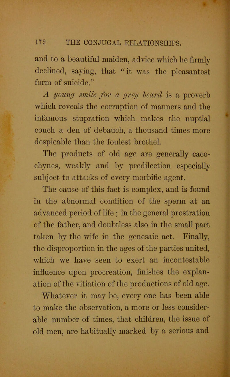and to a beautiful maiden, advice which he firmly declined, saying, that “it was the pleasantest form of suicide.” A young smile for a grey beard is a proverb which reveals the corruption of manners and the infamous stupration which makes the nuptial couch a den of debauch, a thousand times more despicable than the foulest brothel. The products of old age are generally caco- chynes, weakly and by predilection especially subject to attacks of every morbific agent. The cause of this fact is complex, and is found in the abnormal condition of the sperm at an advanced period of life ; in the general prostration of the father, and doubtless also in the small part taken by the wife in the genesaic act. Finally, the disproportion in the ages of the parties united, which we have seen to exert an incontestable influence upon procreation, finishes the explan- ation of the vitiation of the productions of old age. Whatever it may be, every one has been able to make the observation, a more or less consider- able number of times, that children, the issue of old men, are habitually marked by a serious and