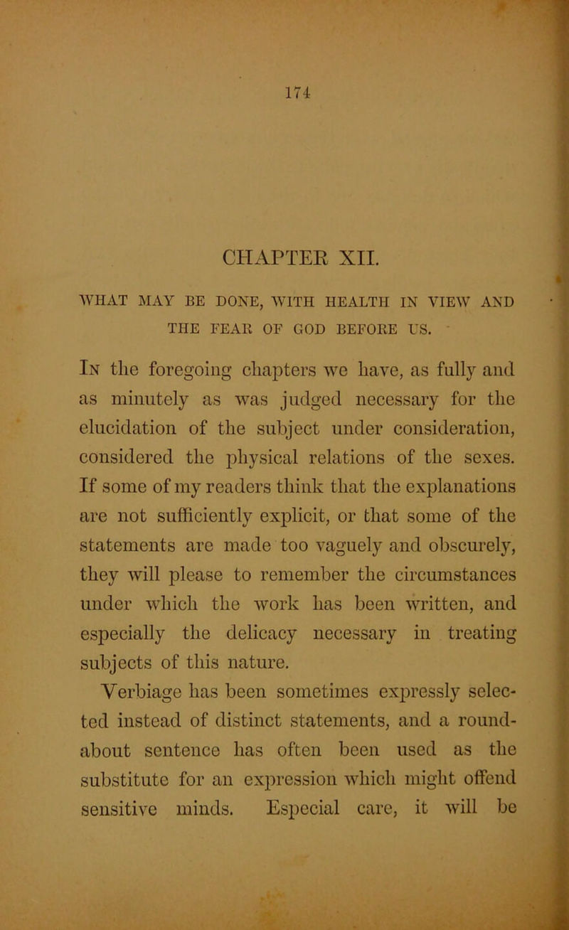 w 174 CHAPTER XII. WHAT MAY EE DONE, WITH HEALTH IN VIEW AND THE FEAR OF GOD BEFORE US. In the foregoing chapters we have, as fully and as minutely as was judged necessary for the elucidation of the subject under consideration, considered the physical relations of the sexes. If some of my readers think that the explanations are not sufficiently explicit, or that some of the statements are made too vaguely and obscurely, they Avill please to remember the circumstances under which the work has been written, and especially the delicacy necessary in treating subjects of this nature. Verbiage has been sometimes exjiressly selec- ted instead of distinct statements, and a round- about sentence has often been used as the substitute for an expression which might offend sensitive minds. Especial care, it will be