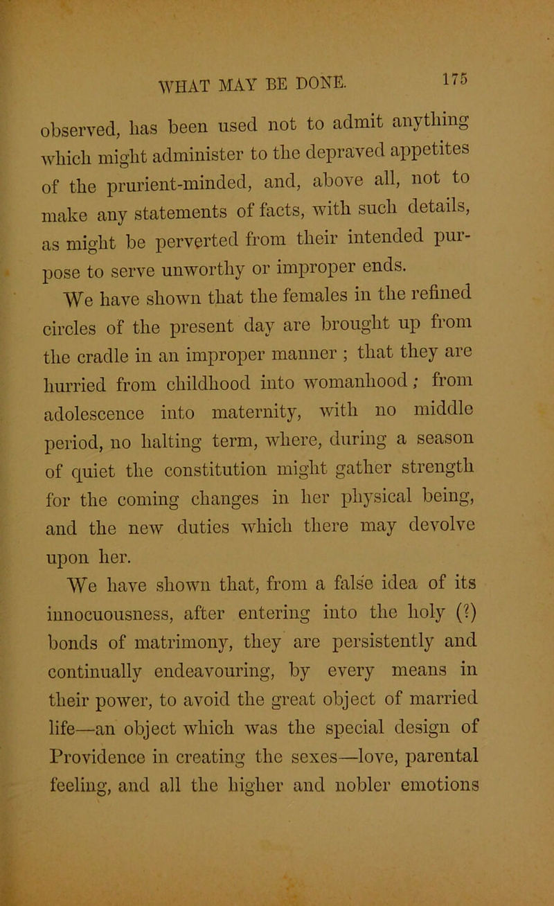 WHAT MAY BE DONE. observed, lias been used not to admit anything which might administer to the depraved appetites of the prurient-minded, and, above all, not to make any statements of facts, with such details, as might be perverted from their intended pur- pose to serve unworthy or improper ends. We have shown that the females in the refined circles of the present day are brought up from the cradle in an improper manner ; that they are hurried from childhood into womanhood; from adolescence into maternity, with no middle period, no halting term, where, during a season of quiet the constitution might gather strength for the coming changes in her physical being, and the new duties which there may devolve upon her. We have shown that, from a false idea of its innocuousness, after entering into the holy (?) bonds of matrimony, they are persistently and continually endeavouring, by every means in their power, to avoid the great object of married life—an object which was the special design of Providence in creating the sexes—love, parental feeling, and all the higher and nobler emotions
