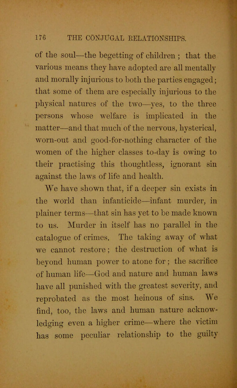 of the soul—the begetting of children ; that the various means they have adopted are all mentally and morally inj urious to both the parties engaged; that some of them are especially injurious to the physical natures of the two—yes, to the three persons whose welfare is implicated in the matter—and that much of the nervous, hysterical, worn-out and good-for-nothing character of the women of the higher classes to-day is owing to their practising this thoughtless, ignorant sin against the laws of life and health. We have shown that, if a deeper sin exists in the world than infanticide—infant murder, in plainer terms—that sin has yet to be made known to us. Murder in itself has no parallel in the catalogue of crimes. The taking away of what we cannot restore; the destruction of what is beyond human power to atone for; the sacrifice of human life—God and nature and human laws have all punished with the greatest severity, and reprobated as the most heinous of sins. We find, too, the laws and human nature acknow- ledging even a higher crime—where the victim has some peculiar relationship to the guilty