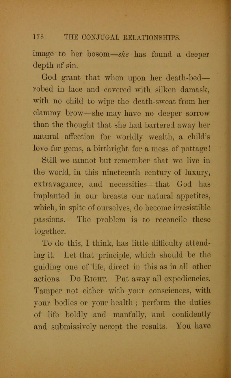 image to her bosom—she lias found a deeper depth of sin. God grant that when upon her death-bed— robed in lace and covered with silken damask, with no child to wipe the death-sweat from her clammy brow—she may have no deeper sorrow than the thought that she had bartered away her natural affection for worldly wealth, a child’s love for gems, a birthright for a mess of pottage! Still we cannot but remember that we live in the world, in this nineteenth century of luxury, extravagance, and necessities—that God has implanted in our breasts our natural appetites, which, in spite of ourselves, do become irresistible passions. The problem is to reconcile these together. To do this, I think, has little difficulty attend- ing it. Let that principle, which should be the guiding one of life, direct in this as in all other actions. Do Right. Put away all expediencies. Tamper not either with your consciences, with your bodies or your health ; perform the duties of life boldly and manfully, and confidently and submissively accept the results. You have