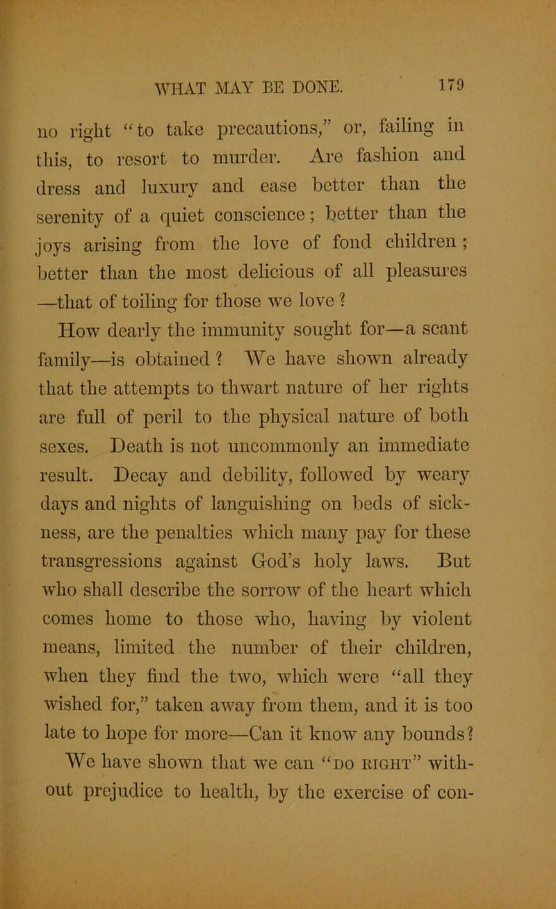 no right “to take precautions,” or, failing in this, to resort to murder. Are fashion and dress and luxury and ease better than the serenity of a quiet conscience; better than the joys arising from the love of fond children ; better than the most delicious of all pleasures —that of toiling for those we love ? How dearly the immunity sought for—a scant family—is obtained ? We have shown already that the attempts to thwart nature of her rights are full of peril to the physical nature of both sexes. Death is not uncommonly an immediate result. Decay and debility, followed by weary days and nights of languishing on beds of sick- ness, are the penalties which many pay for these transgressions against God’s holy laws. But who shall describe the sorrow of the heart which comes home to those who, having by violent means, limited the number of their children, when they find the two, which were “all they wished for,” taken away from them, and it is too late to hope for more—Can it know any bounds? We have shown that we can “do right” with- out prejudice to health, by the exercise of con-