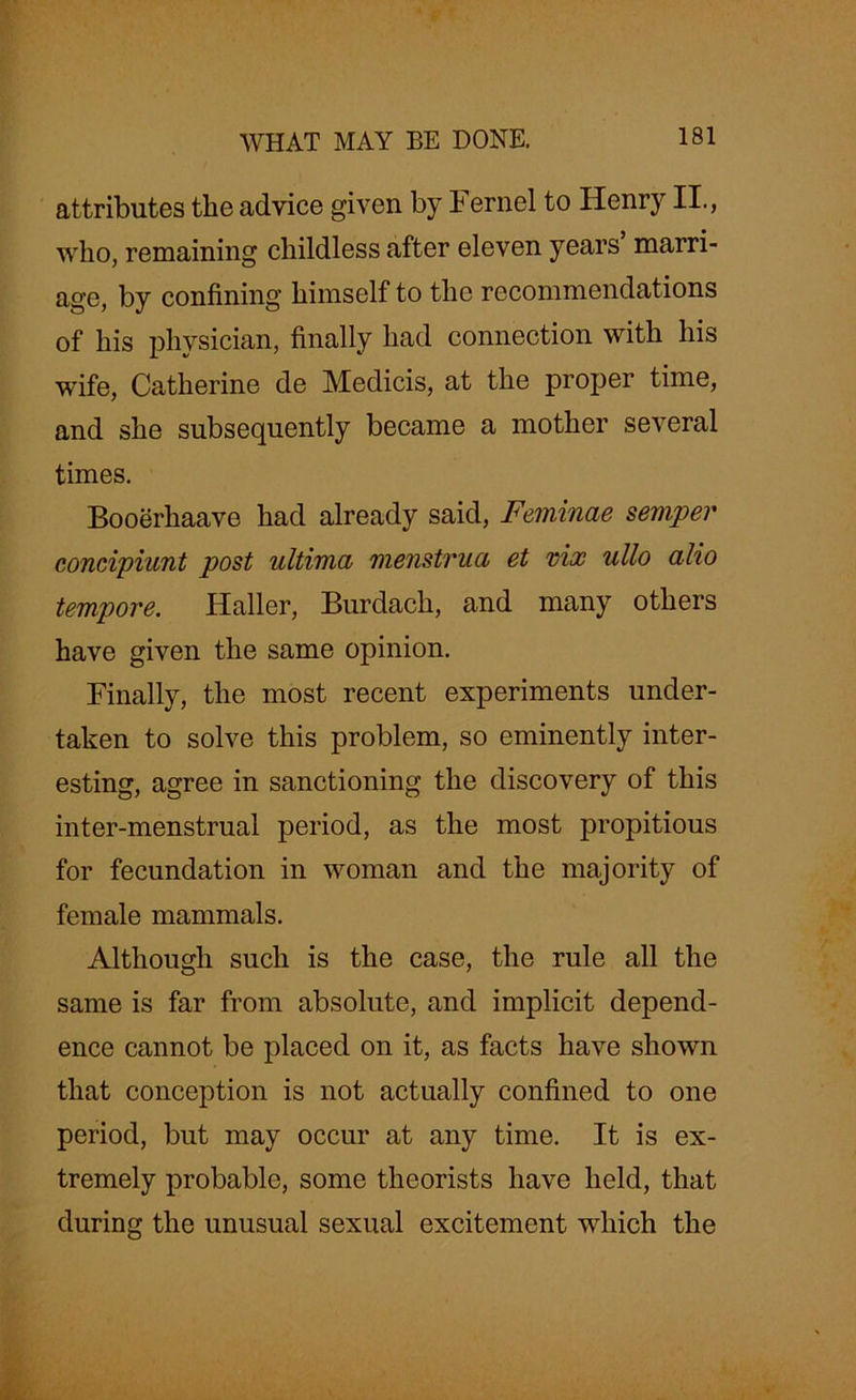 attributes the advice given by I ernel to Henry II., who, remaining childless after eleven years marri- age, by confining himself to the recommendations of his physician, finally had connection with his wife, Catherine de Medicis, at the proper time, and she subsequently became a mother several times. Booerhaave had already said, Feminae semper concipiunt post ultima menstrua et vix ullo alio tempore. Haller, Burdach, and many others have given the same opinion. Finally, the most recent experiments under- taken to solve this problem, so eminently inter- esting, agree in sanctioning the discovery of this inter-menstrual period, as the most propitious for fecundation in woman and the majority of female mammals. Although such is the case, the rule all the same is far from absolute, and implicit depend- ence cannot be placed on it, as facts have shown that conception is not actually confined to one period, but may occur at any time. It is ex- tremely probable, some theorists have held, that during the unusual sexual excitement which the
