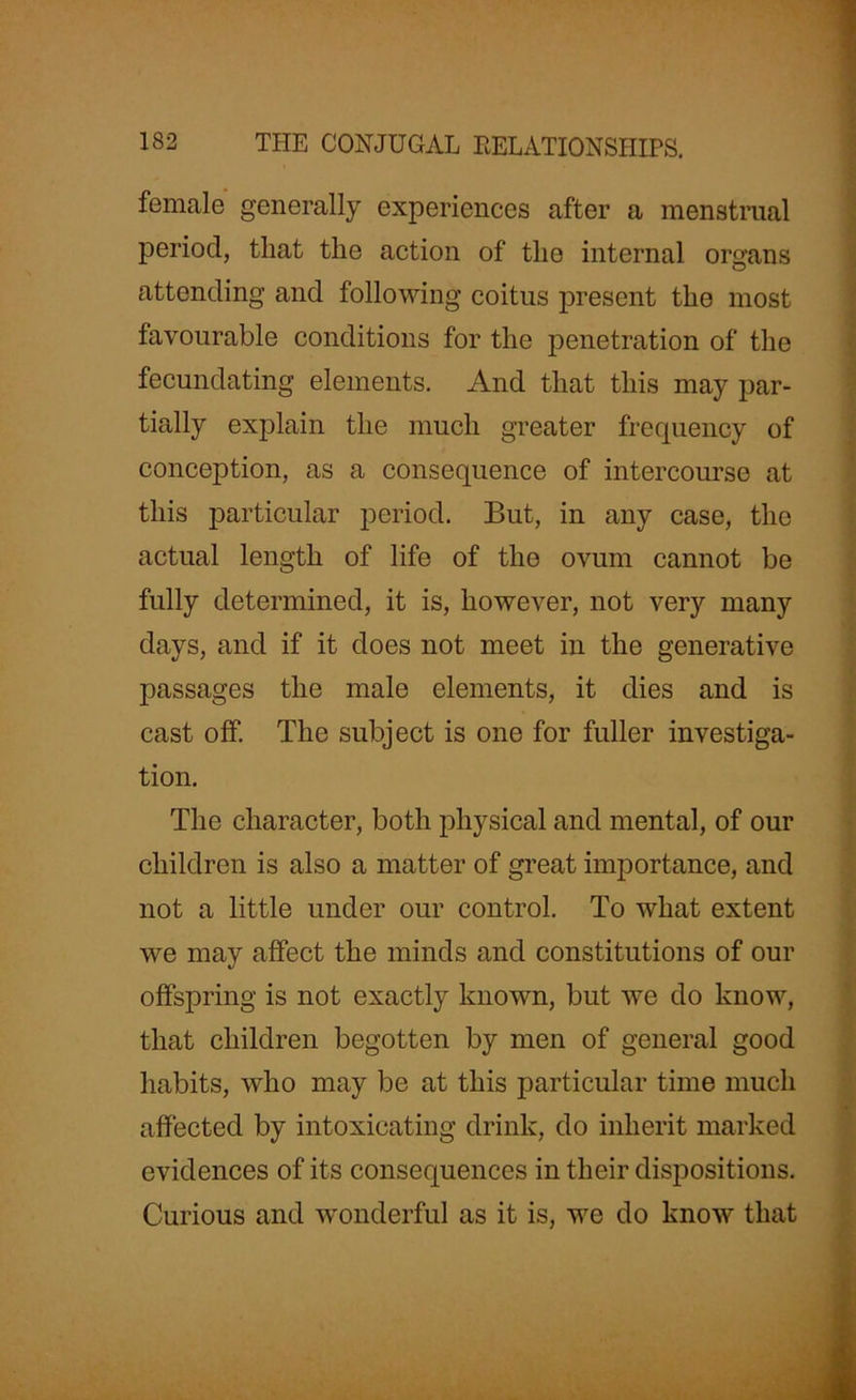 female generally experiences after a menstrual period, that the action of the internal organs attending and following coitus present the most favourable conditions for the penetration of the fecundating elements. And that this may par- tially explain the much greater frequency of conception, as a consequence of intercourse at this particular period. But, in any case, the actual length of life of the ovum cannot be fully determined, it is, however, not very many days, and if it does not meet in the generative passages the male elements, it dies and is cast off. The subject is one for fuller investiga- tion. The character, both physical and mental, of our children is also a matter of great importance, and not a little under our control. To what extent we may affect the minds and constitutions of our offspring is not exactly known, but we do know, that children begotten by men of general good habits, who may be at this particular time much affected by intoxicating drink, do inherit marked evidences of its consequences in their dispositions. Curious and wonderful as it is, we do know that