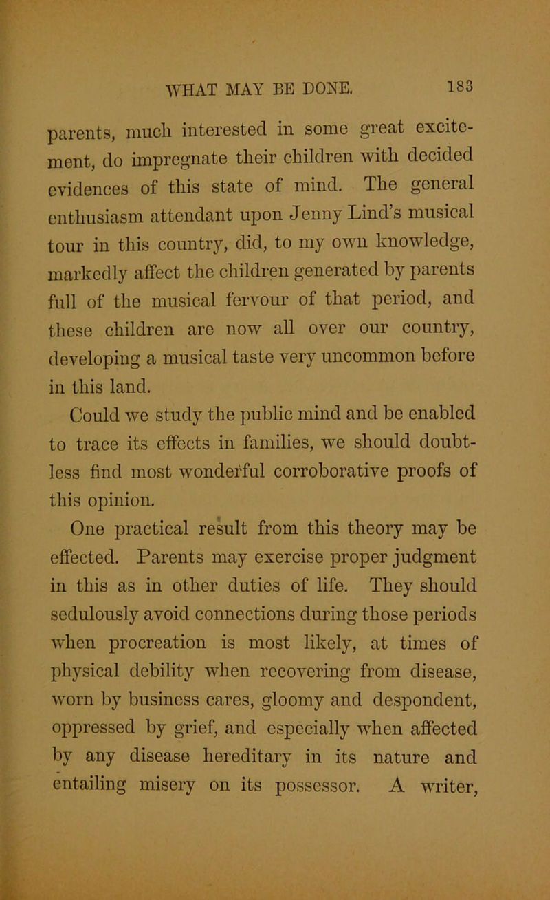 parents, mucli interested in some great excite- ment, do impregnate their children with decided evidences of this state of mind. The general enthusiasm attendant upon Jenny Lind s musical tour in this country, did, to my own knowledge, markedly affect the children generated by parents full of the musical fervour of that period, and these children are now all over our country, developing a musical taste very uncommon before in this land. Could we study the public mind and be enabled to trace its effects in families, we should doubt- less find most wonderful corroborative proofs of this opinion. One practical result from this theory may be effected. Parents may exercise proper judgment in this as in other duties of life. They should sedulously avoid connections during those periods when procreation is most likely, at times of physical debility when recovering from disease, worn by business cares, gloomy and despondent, oppressed by grief, and especially when affected by any disease hereditary in its nature and entailing misery on its possessor. A writer,